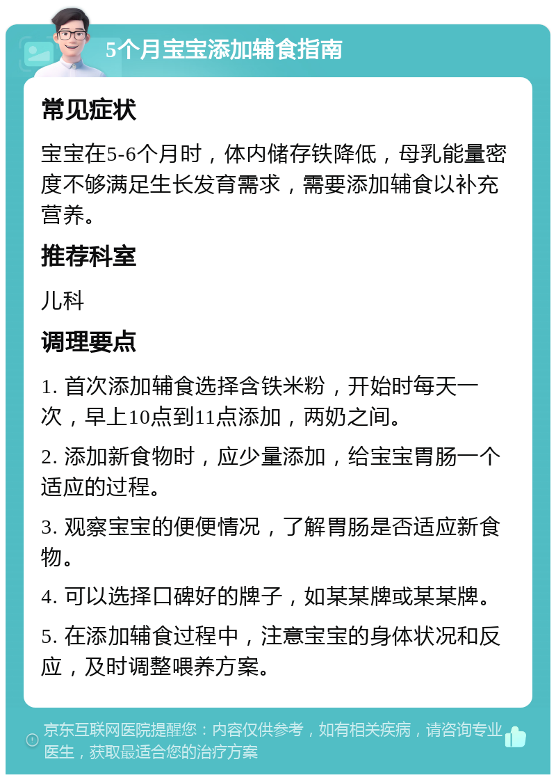 5个月宝宝添加辅食指南 常见症状 宝宝在5-6个月时，体内储存铁降低，母乳能量密度不够满足生长发育需求，需要添加辅食以补充营养。 推荐科室 儿科 调理要点 1. 首次添加辅食选择含铁米粉，开始时每天一次，早上10点到11点添加，两奶之间。 2. 添加新食物时，应少量添加，给宝宝胃肠一个适应的过程。 3. 观察宝宝的便便情况，了解胃肠是否适应新食物。 4. 可以选择口碑好的牌子，如某某牌或某某牌。 5. 在添加辅食过程中，注意宝宝的身体状况和反应，及时调整喂养方案。