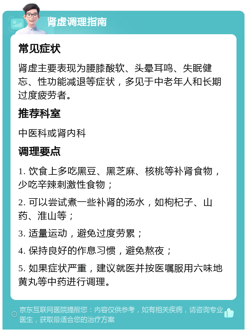 肾虚调理指南 常见症状 肾虚主要表现为腰膝酸软、头晕耳鸣、失眠健忘、性功能减退等症状，多见于中老年人和长期过度疲劳者。 推荐科室 中医科或肾内科 调理要点 1. 饮食上多吃黑豆、黑芝麻、核桃等补肾食物，少吃辛辣刺激性食物； 2. 可以尝试煮一些补肾的汤水，如枸杞子、山药、淮山等； 3. 适量运动，避免过度劳累； 4. 保持良好的作息习惯，避免熬夜； 5. 如果症状严重，建议就医并按医嘱服用六味地黄丸等中药进行调理。