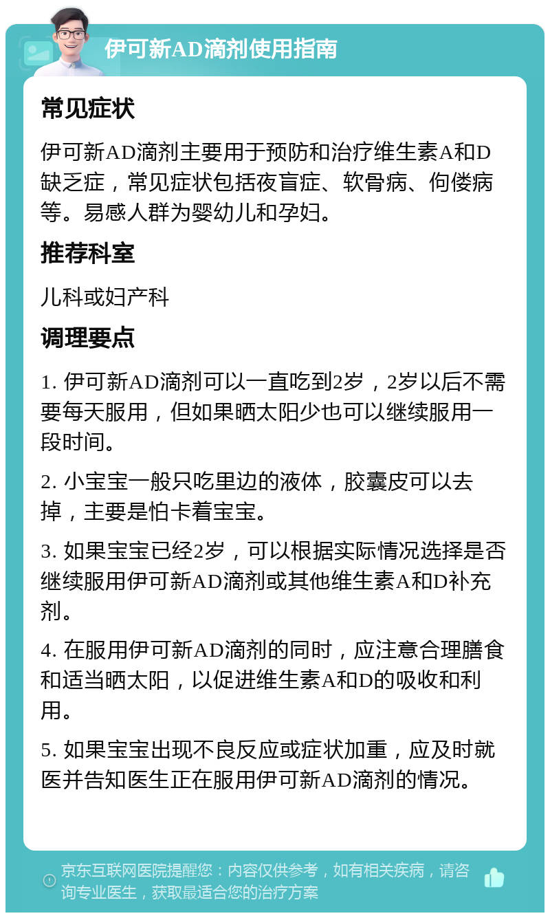 伊可新AD滴剂使用指南 常见症状 伊可新AD滴剂主要用于预防和治疗维生素A和D缺乏症，常见症状包括夜盲症、软骨病、佝偻病等。易感人群为婴幼儿和孕妇。 推荐科室 儿科或妇产科 调理要点 1. 伊可新AD滴剂可以一直吃到2岁，2岁以后不需要每天服用，但如果晒太阳少也可以继续服用一段时间。 2. 小宝宝一般只吃里边的液体，胶囊皮可以去掉，主要是怕卡着宝宝。 3. 如果宝宝已经2岁，可以根据实际情况选择是否继续服用伊可新AD滴剂或其他维生素A和D补充剂。 4. 在服用伊可新AD滴剂的同时，应注意合理膳食和适当晒太阳，以促进维生素A和D的吸收和利用。 5. 如果宝宝出现不良反应或症状加重，应及时就医并告知医生正在服用伊可新AD滴剂的情况。