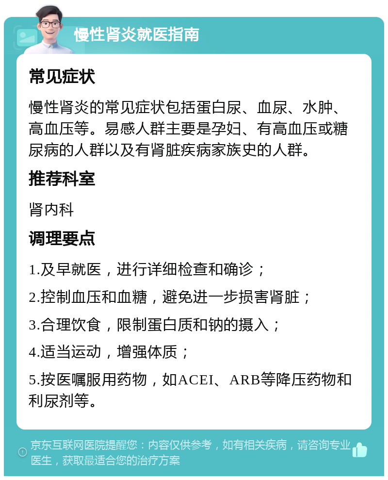 慢性肾炎就医指南 常见症状 慢性肾炎的常见症状包括蛋白尿、血尿、水肿、高血压等。易感人群主要是孕妇、有高血压或糖尿病的人群以及有肾脏疾病家族史的人群。 推荐科室 肾内科 调理要点 1.及早就医，进行详细检查和确诊； 2.控制血压和血糖，避免进一步损害肾脏； 3.合理饮食，限制蛋白质和钠的摄入； 4.适当运动，增强体质； 5.按医嘱服用药物，如ACEI、ARB等降压药物和利尿剂等。