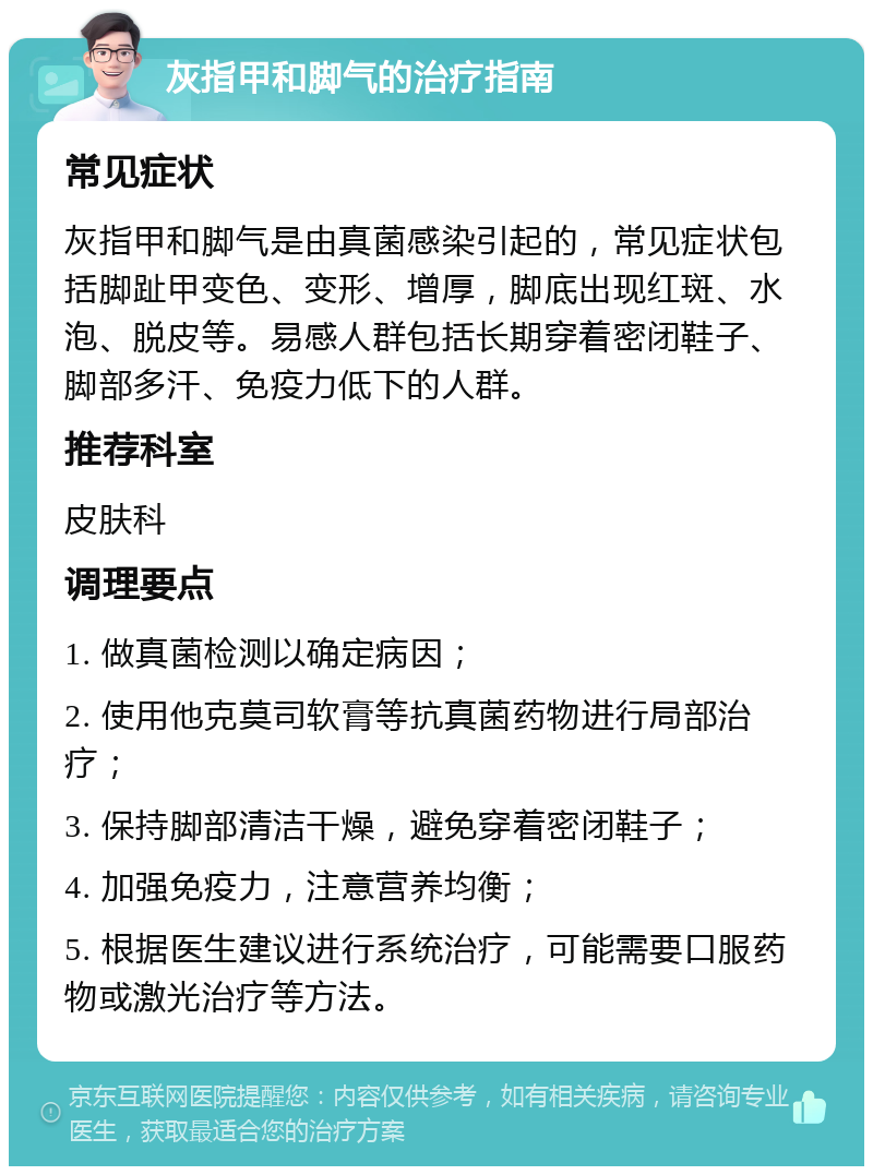 灰指甲和脚气的治疗指南 常见症状 灰指甲和脚气是由真菌感染引起的，常见症状包括脚趾甲变色、变形、增厚，脚底出现红斑、水泡、脱皮等。易感人群包括长期穿着密闭鞋子、脚部多汗、免疫力低下的人群。 推荐科室 皮肤科 调理要点 1. 做真菌检测以确定病因； 2. 使用他克莫司软膏等抗真菌药物进行局部治疗； 3. 保持脚部清洁干燥，避免穿着密闭鞋子； 4. 加强免疫力，注意营养均衡； 5. 根据医生建议进行系统治疗，可能需要口服药物或激光治疗等方法。