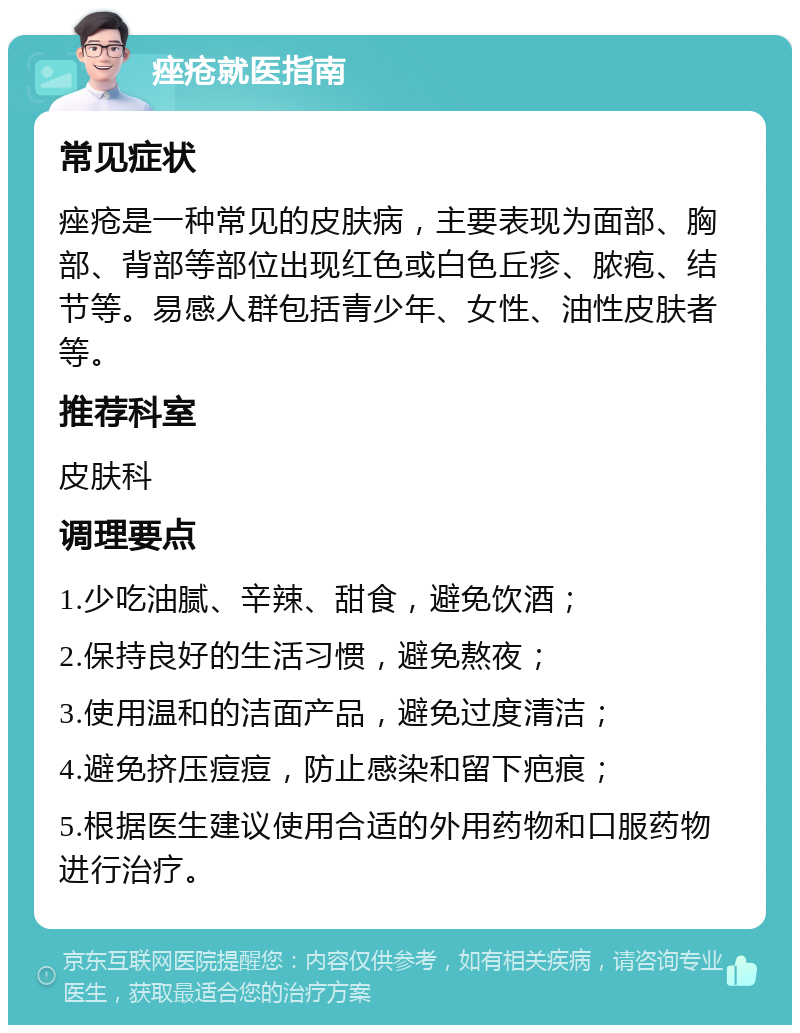 痤疮就医指南 常见症状 痤疮是一种常见的皮肤病，主要表现为面部、胸部、背部等部位出现红色或白色丘疹、脓疱、结节等。易感人群包括青少年、女性、油性皮肤者等。 推荐科室 皮肤科 调理要点 1.少吃油腻、辛辣、甜食，避免饮酒； 2.保持良好的生活习惯，避免熬夜； 3.使用温和的洁面产品，避免过度清洁； 4.避免挤压痘痘，防止感染和留下疤痕； 5.根据医生建议使用合适的外用药物和口服药物进行治疗。