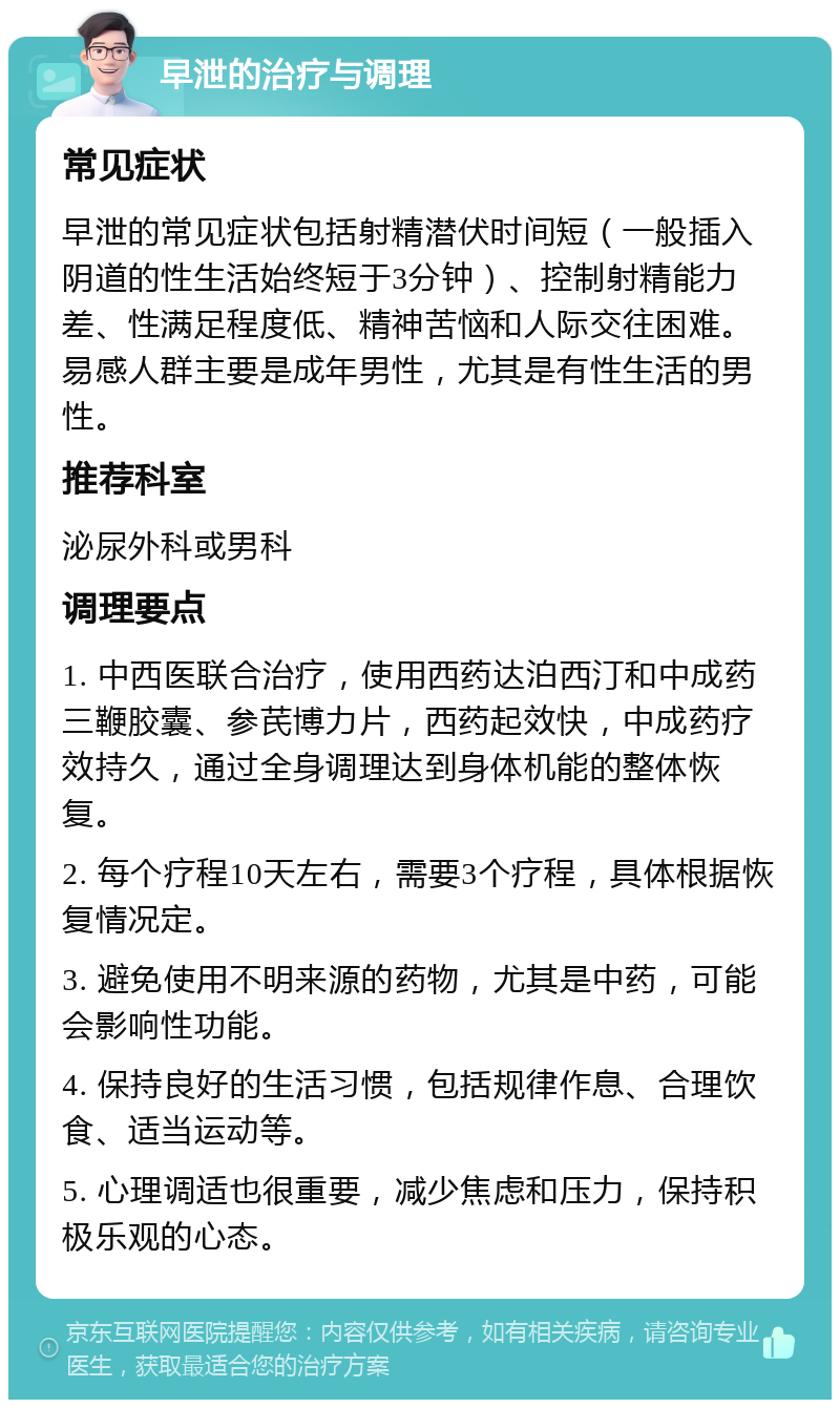 早泄的治疗与调理 常见症状 早泄的常见症状包括射精潜伏时间短（一般插入阴道的性生活始终短于3分钟）、控制射精能力差、性满足程度低、精神苦恼和人际交往困难。易感人群主要是成年男性，尤其是有性生活的男性。 推荐科室 泌尿外科或男科 调理要点 1. 中西医联合治疗，使用西药达泊西汀和中成药三鞭胶囊、参芪博力片，西药起效快，中成药疗效持久，通过全身调理达到身体机能的整体恢复。 2. 每个疗程10天左右，需要3个疗程，具体根据恢复情况定。 3. 避免使用不明来源的药物，尤其是中药，可能会影响性功能。 4. 保持良好的生活习惯，包括规律作息、合理饮食、适当运动等。 5. 心理调适也很重要，减少焦虑和压力，保持积极乐观的心态。