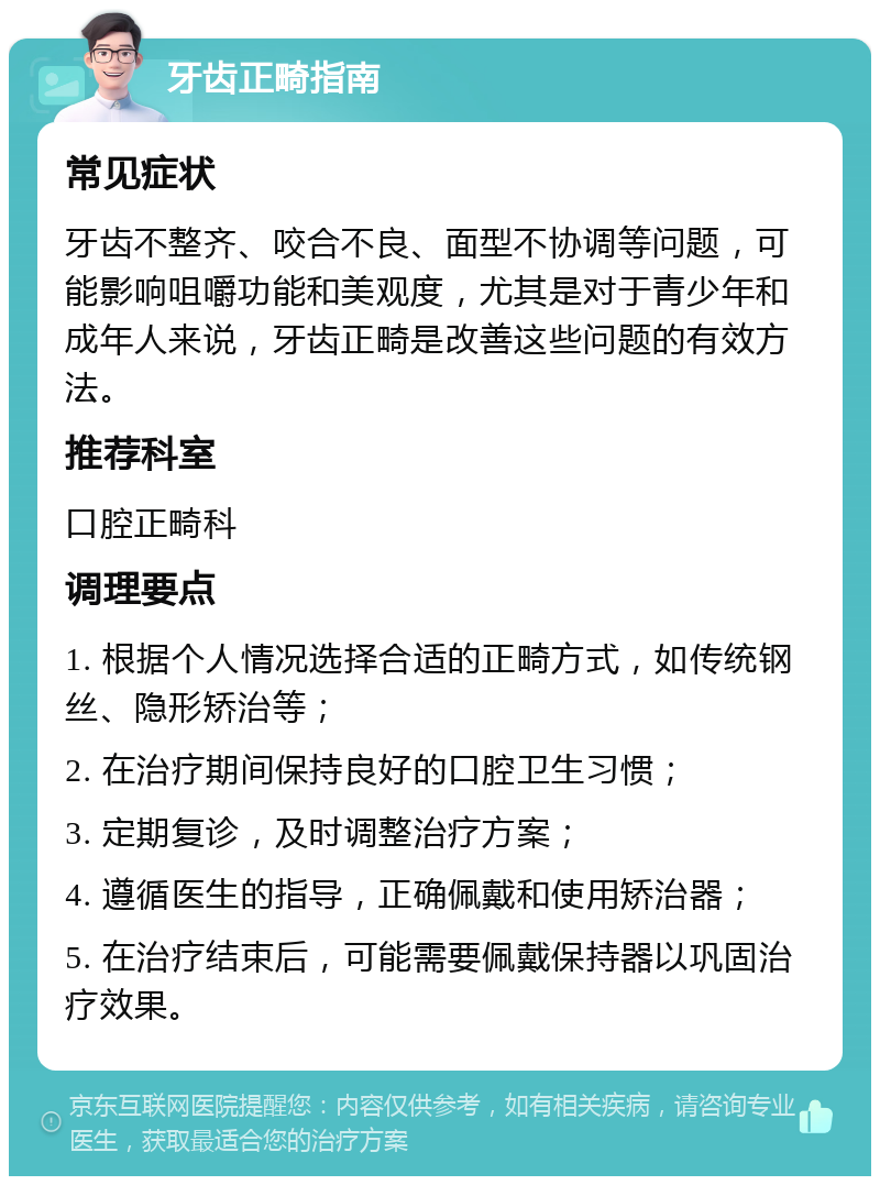 牙齿正畸指南 常见症状 牙齿不整齐、咬合不良、面型不协调等问题，可能影响咀嚼功能和美观度，尤其是对于青少年和成年人来说，牙齿正畸是改善这些问题的有效方法。 推荐科室 口腔正畸科 调理要点 1. 根据个人情况选择合适的正畸方式，如传统钢丝、隐形矫治等； 2. 在治疗期间保持良好的口腔卫生习惯； 3. 定期复诊，及时调整治疗方案； 4. 遵循医生的指导，正确佩戴和使用矫治器； 5. 在治疗结束后，可能需要佩戴保持器以巩固治疗效果。