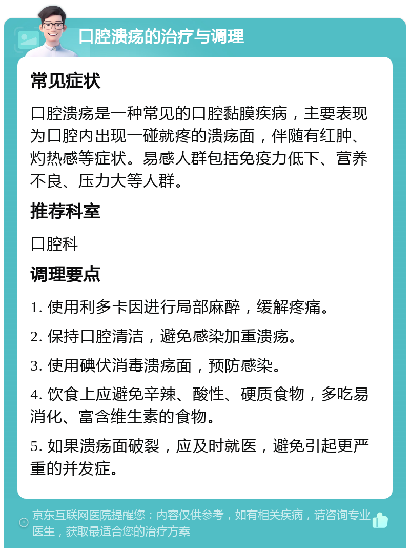 口腔溃疡的治疗与调理 常见症状 口腔溃疡是一种常见的口腔黏膜疾病，主要表现为口腔内出现一碰就疼的溃疡面，伴随有红肿、灼热感等症状。易感人群包括免疫力低下、营养不良、压力大等人群。 推荐科室 口腔科 调理要点 1. 使用利多卡因进行局部麻醉，缓解疼痛。 2. 保持口腔清洁，避免感染加重溃疡。 3. 使用碘伏消毒溃疡面，预防感染。 4. 饮食上应避免辛辣、酸性、硬质食物，多吃易消化、富含维生素的食物。 5. 如果溃疡面破裂，应及时就医，避免引起更严重的并发症。