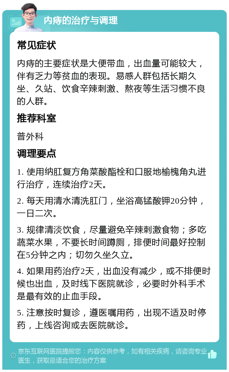 内痔的治疗与调理 常见症状 内痔的主要症状是大便带血，出血量可能较大，伴有乏力等贫血的表现。易感人群包括长期久坐、久站、饮食辛辣刺激、熬夜等生活习惯不良的人群。 推荐科室 普外科 调理要点 1. 使用纳肛复方角菜酸酯栓和口服地榆槐角丸进行治疗，连续治疗2天。 2. 每天用清水清洗肛门，坐浴高锰酸钾20分钟，一日二次。 3. 规律清淡饮食，尽量避免辛辣刺激食物；多吃蔬菜水果，不要长时间蹲厕，排便时间最好控制在5分钟之内；切勿久坐久立。 4. 如果用药治疗2天，出血没有减少，或不排便时候也出血，及时线下医院就诊，必要时外科手术是最有效的止血手段。 5. 注意按时复诊，遵医嘱用药，出现不适及时停药，上线咨询或去医院就诊。