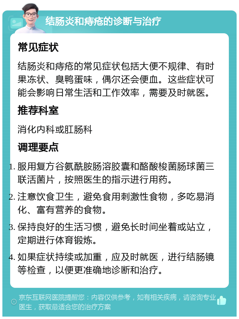 结肠炎和痔疮的诊断与治疗 常见症状 结肠炎和痔疮的常见症状包括大便不规律、有时果冻状、臭鸭蛋味，偶尔还会便血。这些症状可能会影响日常生活和工作效率，需要及时就医。 推荐科室 消化内科或肛肠科 调理要点 服用复方谷氨酰胺肠溶胶囊和酪酸梭菌肠球菌三联活菌片，按照医生的指示进行用药。 注意饮食卫生，避免食用刺激性食物，多吃易消化、富有营养的食物。 保持良好的生活习惯，避免长时间坐着或站立，定期进行体育锻炼。 如果症状持续或加重，应及时就医，进行结肠镜等检查，以便更准确地诊断和治疗。