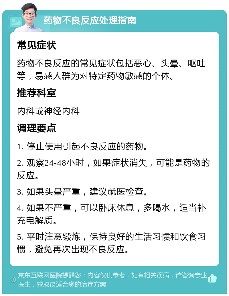 药物不良反应处理指南 常见症状 药物不良反应的常见症状包括恶心、头晕、呕吐等，易感人群为对特定药物敏感的个体。 推荐科室 内科或神经内科 调理要点 1. 停止使用引起不良反应的药物。 2. 观察24-48小时，如果症状消失，可能是药物的反应。 3. 如果头晕严重，建议就医检查。 4. 如果不严重，可以卧床休息，多喝水，适当补充电解质。 5. 平时注意锻炼，保持良好的生活习惯和饮食习惯，避免再次出现不良反应。