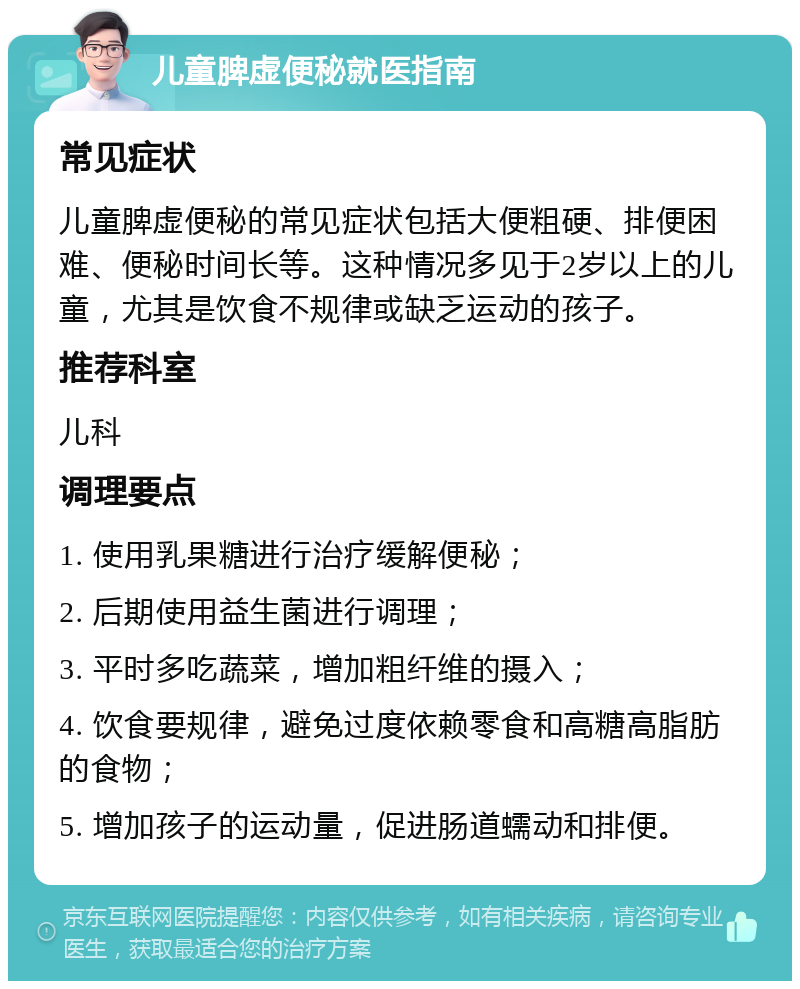 儿童脾虚便秘就医指南 常见症状 儿童脾虚便秘的常见症状包括大便粗硬、排便困难、便秘时间长等。这种情况多见于2岁以上的儿童，尤其是饮食不规律或缺乏运动的孩子。 推荐科室 儿科 调理要点 1. 使用乳果糖进行治疗缓解便秘； 2. 后期使用益生菌进行调理； 3. 平时多吃蔬菜，增加粗纤维的摄入； 4. 饮食要规律，避免过度依赖零食和高糖高脂肪的食物； 5. 增加孩子的运动量，促进肠道蠕动和排便。