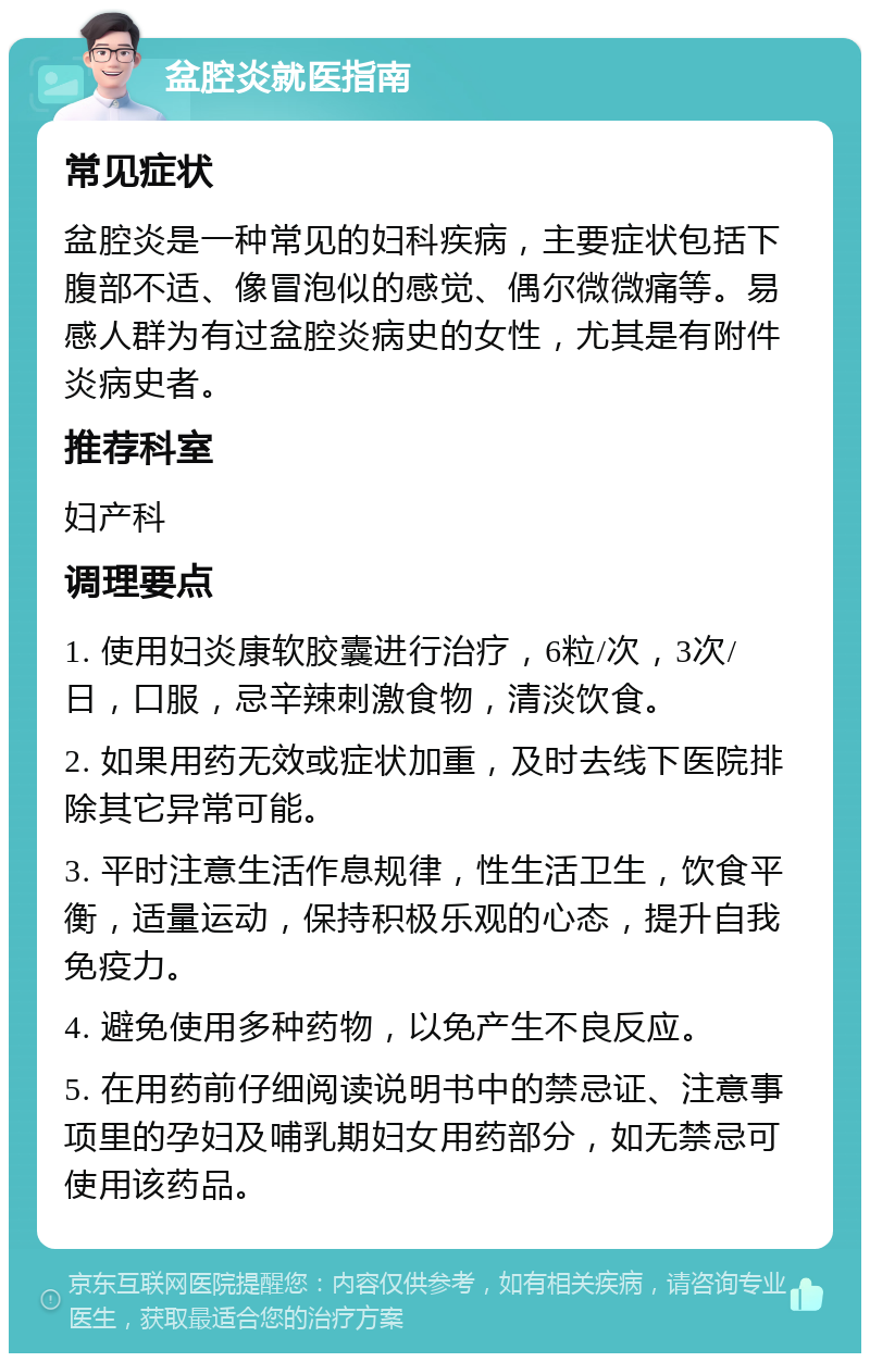 盆腔炎就医指南 常见症状 盆腔炎是一种常见的妇科疾病，主要症状包括下腹部不适、像冒泡似的感觉、偶尔微微痛等。易感人群为有过盆腔炎病史的女性，尤其是有附件炎病史者。 推荐科室 妇产科 调理要点 1. 使用妇炎康软胶囊进行治疗，6粒/次，3次/日，口服，忌辛辣刺激食物，清淡饮食。 2. 如果用药无效或症状加重，及时去线下医院排除其它异常可能。 3. 平时注意生活作息规律，性生活卫生，饮食平衡，适量运动，保持积极乐观的心态，提升自我免疫力。 4. 避免使用多种药物，以免产生不良反应。 5. 在用药前仔细阅读说明书中的禁忌证、注意事项里的孕妇及哺乳期妇女用药部分，如无禁忌可使用该药品。