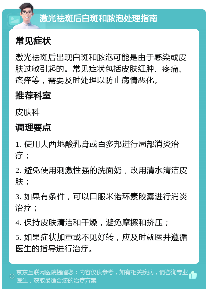 激光祛斑后白斑和脓泡处理指南 常见症状 激光祛斑后出现白斑和脓泡可能是由于感染或皮肤过敏引起的。常见症状包括皮肤红肿、疼痛、瘙痒等，需要及时处理以防止病情恶化。 推荐科室 皮肤科 调理要点 1. 使用夫西地酸乳膏或百多邦进行局部消炎治疗； 2. 避免使用刺激性强的洗面奶，改用清水清洁皮肤； 3. 如果有条件，可以口服米诺环素胶囊进行消炎治疗； 4. 保持皮肤清洁和干燥，避免摩擦和挤压； 5. 如果症状加重或不见好转，应及时就医并遵循医生的指导进行治疗。