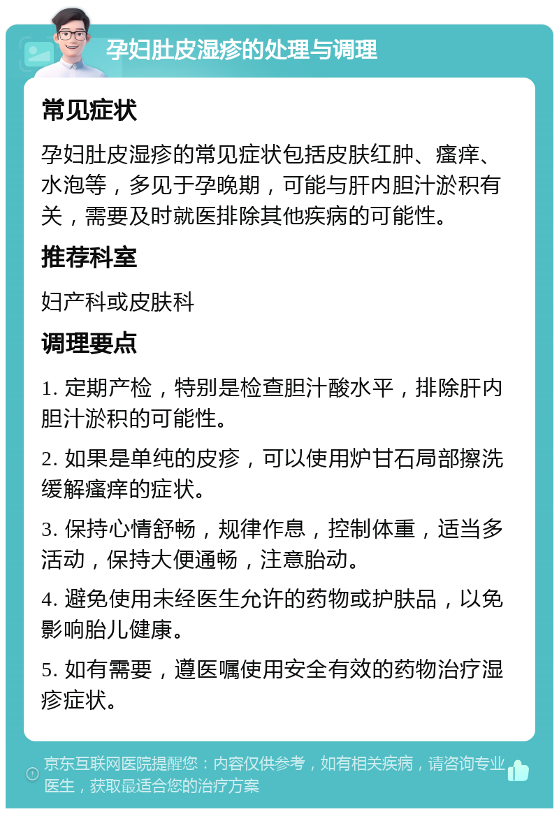 孕妇肚皮湿疹的处理与调理 常见症状 孕妇肚皮湿疹的常见症状包括皮肤红肿、瘙痒、水泡等，多见于孕晚期，可能与肝内胆汁淤积有关，需要及时就医排除其他疾病的可能性。 推荐科室 妇产科或皮肤科 调理要点 1. 定期产检，特别是检查胆汁酸水平，排除肝内胆汁淤积的可能性。 2. 如果是单纯的皮疹，可以使用炉甘石局部擦洗缓解瘙痒的症状。 3. 保持心情舒畅，规律作息，控制体重，适当多活动，保持大便通畅，注意胎动。 4. 避免使用未经医生允许的药物或护肤品，以免影响胎儿健康。 5. 如有需要，遵医嘱使用安全有效的药物治疗湿疹症状。