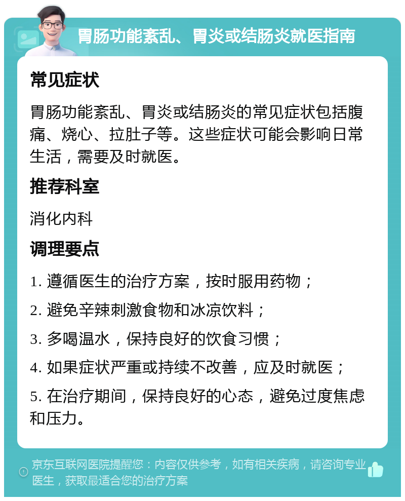 胃肠功能紊乱、胃炎或结肠炎就医指南 常见症状 胃肠功能紊乱、胃炎或结肠炎的常见症状包括腹痛、烧心、拉肚子等。这些症状可能会影响日常生活，需要及时就医。 推荐科室 消化内科 调理要点 1. 遵循医生的治疗方案，按时服用药物； 2. 避免辛辣刺激食物和冰凉饮料； 3. 多喝温水，保持良好的饮食习惯； 4. 如果症状严重或持续不改善，应及时就医； 5. 在治疗期间，保持良好的心态，避免过度焦虑和压力。