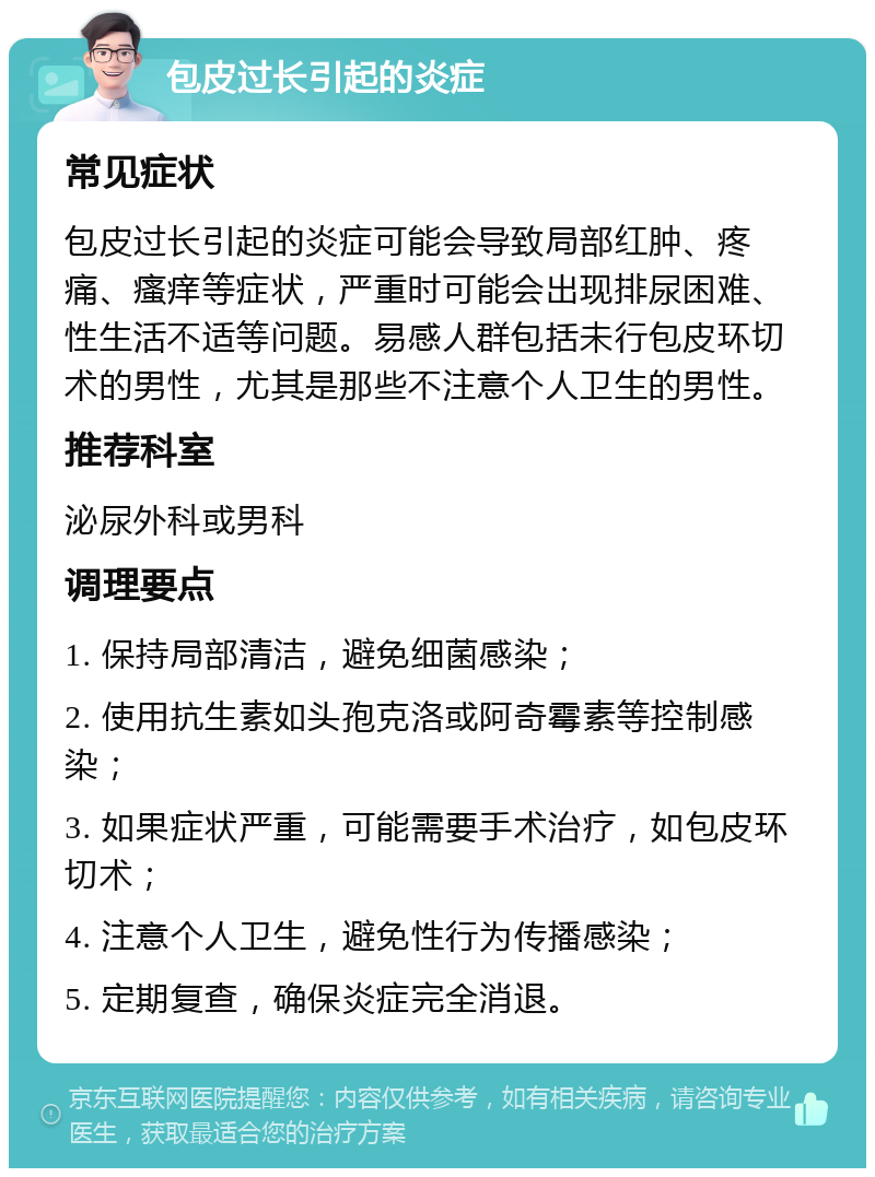 包皮过长引起的炎症 常见症状 包皮过长引起的炎症可能会导致局部红肿、疼痛、瘙痒等症状，严重时可能会出现排尿困难、性生活不适等问题。易感人群包括未行包皮环切术的男性，尤其是那些不注意个人卫生的男性。 推荐科室 泌尿外科或男科 调理要点 1. 保持局部清洁，避免细菌感染； 2. 使用抗生素如头孢克洛或阿奇霉素等控制感染； 3. 如果症状严重，可能需要手术治疗，如包皮环切术； 4. 注意个人卫生，避免性行为传播感染； 5. 定期复查，确保炎症完全消退。