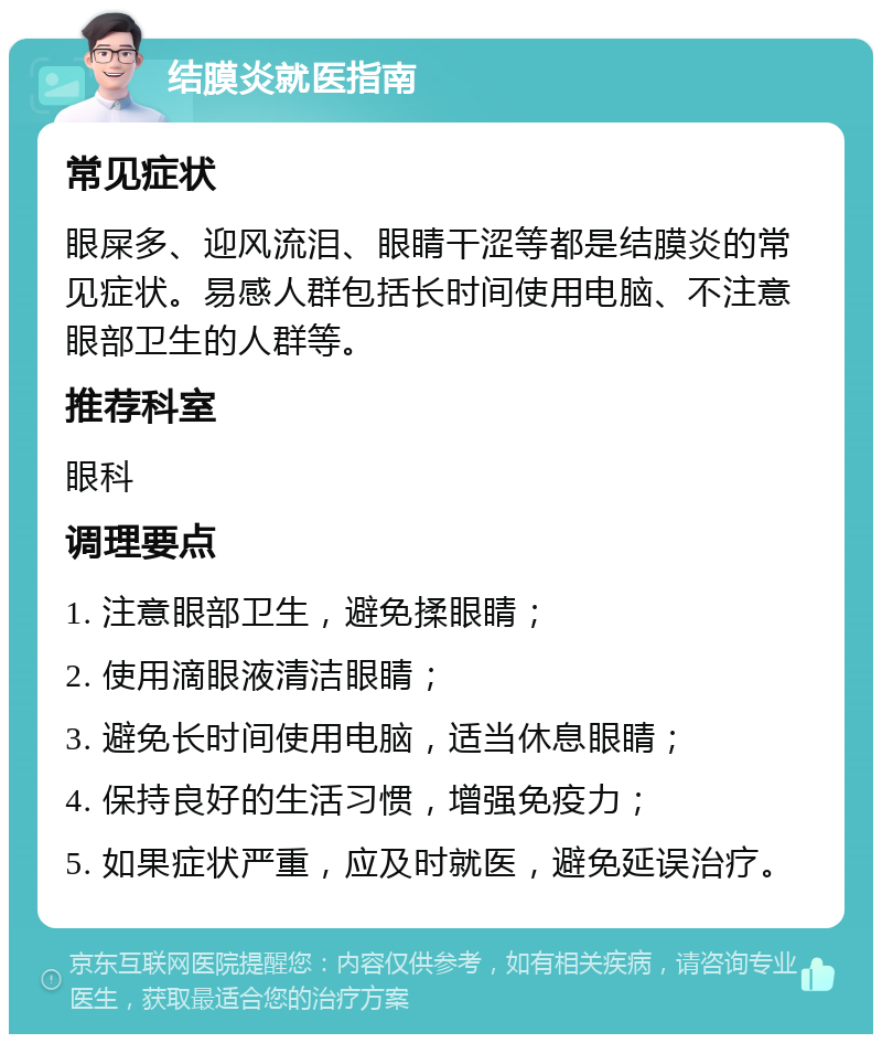 结膜炎就医指南 常见症状 眼屎多、迎风流泪、眼睛干涩等都是结膜炎的常见症状。易感人群包括长时间使用电脑、不注意眼部卫生的人群等。 推荐科室 眼科 调理要点 1. 注意眼部卫生，避免揉眼睛； 2. 使用滴眼液清洁眼睛； 3. 避免长时间使用电脑，适当休息眼睛； 4. 保持良好的生活习惯，增强免疫力； 5. 如果症状严重，应及时就医，避免延误治疗。