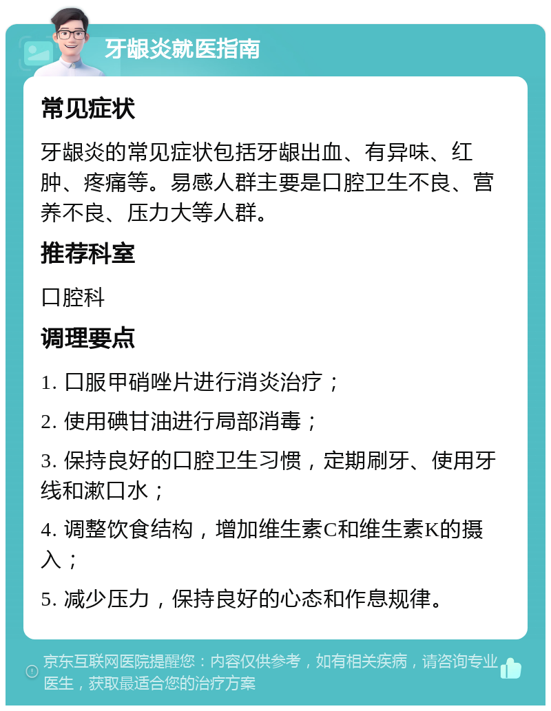 牙龈炎就医指南 常见症状 牙龈炎的常见症状包括牙龈出血、有异味、红肿、疼痛等。易感人群主要是口腔卫生不良、营养不良、压力大等人群。 推荐科室 口腔科 调理要点 1. 口服甲硝唑片进行消炎治疗； 2. 使用碘甘油进行局部消毒； 3. 保持良好的口腔卫生习惯，定期刷牙、使用牙线和漱口水； 4. 调整饮食结构，增加维生素C和维生素K的摄入； 5. 减少压力，保持良好的心态和作息规律。