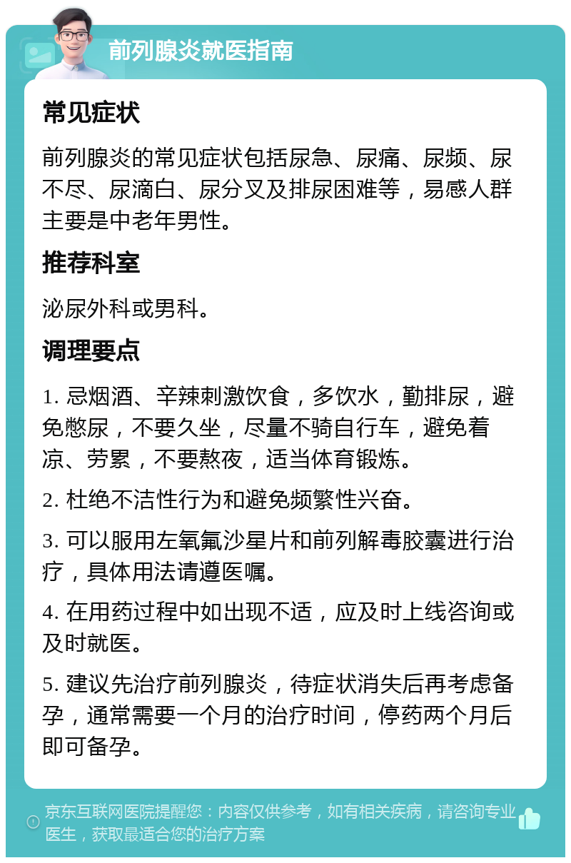 前列腺炎就医指南 常见症状 前列腺炎的常见症状包括尿急、尿痛、尿频、尿不尽、尿滴白、尿分叉及排尿困难等，易感人群主要是中老年男性。 推荐科室 泌尿外科或男科。 调理要点 1. 忌烟酒、辛辣刺激饮食，多饮水，勤排尿，避免憋尿，不要久坐，尽量不骑自行车，避免着凉、劳累，不要熬夜，适当体育锻炼。 2. 杜绝不洁性行为和避免频繁性兴奋。 3. 可以服用左氧氟沙星片和前列解毒胶囊进行治疗，具体用法请遵医嘱。 4. 在用药过程中如出现不适，应及时上线咨询或及时就医。 5. 建议先治疗前列腺炎，待症状消失后再考虑备孕，通常需要一个月的治疗时间，停药两个月后即可备孕。