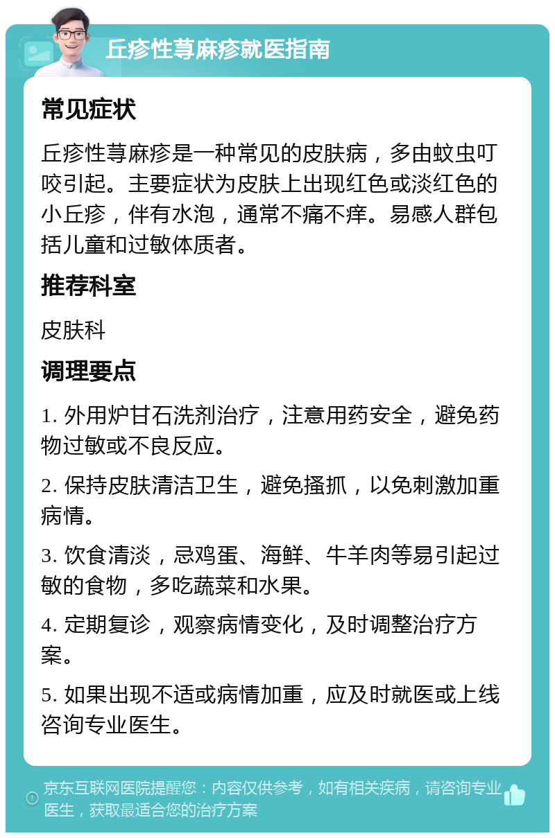 丘疹性荨麻疹就医指南 常见症状 丘疹性荨麻疹是一种常见的皮肤病，多由蚊虫叮咬引起。主要症状为皮肤上出现红色或淡红色的小丘疹，伴有水泡，通常不痛不痒。易感人群包括儿童和过敏体质者。 推荐科室 皮肤科 调理要点 1. 外用炉甘石洗剂治疗，注意用药安全，避免药物过敏或不良反应。 2. 保持皮肤清洁卫生，避免搔抓，以免刺激加重病情。 3. 饮食清淡，忌鸡蛋、海鲜、牛羊肉等易引起过敏的食物，多吃蔬菜和水果。 4. 定期复诊，观察病情变化，及时调整治疗方案。 5. 如果出现不适或病情加重，应及时就医或上线咨询专业医生。