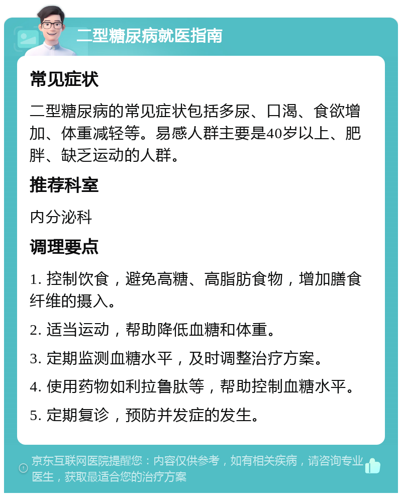 二型糖尿病就医指南 常见症状 二型糖尿病的常见症状包括多尿、口渴、食欲增加、体重减轻等。易感人群主要是40岁以上、肥胖、缺乏运动的人群。 推荐科室 内分泌科 调理要点 1. 控制饮食，避免高糖、高脂肪食物，增加膳食纤维的摄入。 2. 适当运动，帮助降低血糖和体重。 3. 定期监测血糖水平，及时调整治疗方案。 4. 使用药物如利拉鲁肽等，帮助控制血糖水平。 5. 定期复诊，预防并发症的发生。