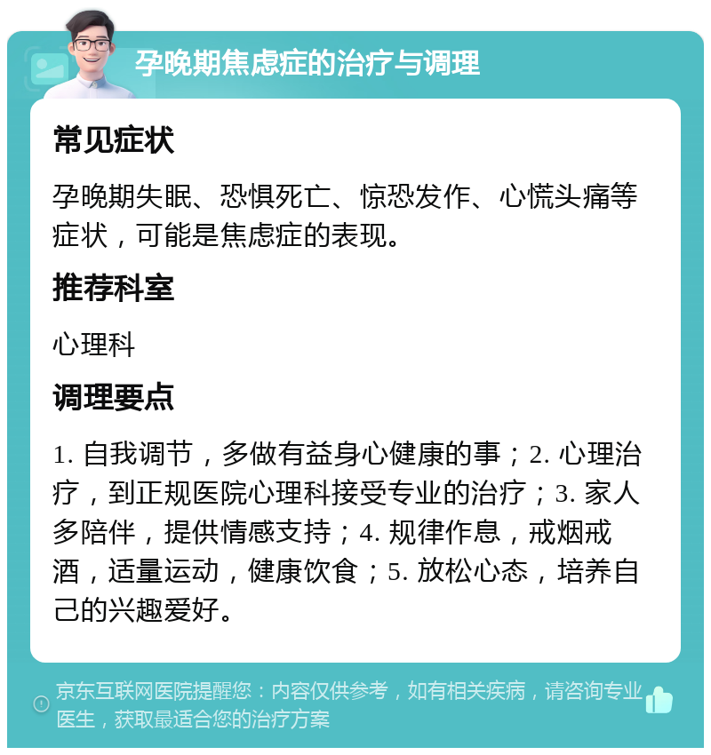 孕晚期焦虑症的治疗与调理 常见症状 孕晚期失眠、恐惧死亡、惊恐发作、心慌头痛等症状，可能是焦虑症的表现。 推荐科室 心理科 调理要点 1. 自我调节，多做有益身心健康的事；2. 心理治疗，到正规医院心理科接受专业的治疗；3. 家人多陪伴，提供情感支持；4. 规律作息，戒烟戒酒，适量运动，健康饮食；5. 放松心态，培养自己的兴趣爱好。