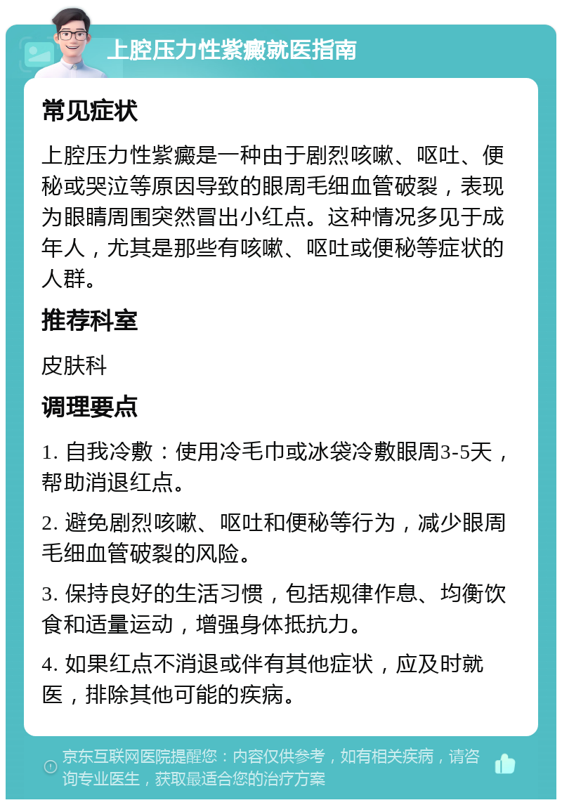 上腔压力性紫癜就医指南 常见症状 上腔压力性紫癜是一种由于剧烈咳嗽、呕吐、便秘或哭泣等原因导致的眼周毛细血管破裂，表现为眼睛周围突然冒出小红点。这种情况多见于成年人，尤其是那些有咳嗽、呕吐或便秘等症状的人群。 推荐科室 皮肤科 调理要点 1. 自我冷敷：使用冷毛巾或冰袋冷敷眼周3-5天，帮助消退红点。 2. 避免剧烈咳嗽、呕吐和便秘等行为，减少眼周毛细血管破裂的风险。 3. 保持良好的生活习惯，包括规律作息、均衡饮食和适量运动，增强身体抵抗力。 4. 如果红点不消退或伴有其他症状，应及时就医，排除其他可能的疾病。