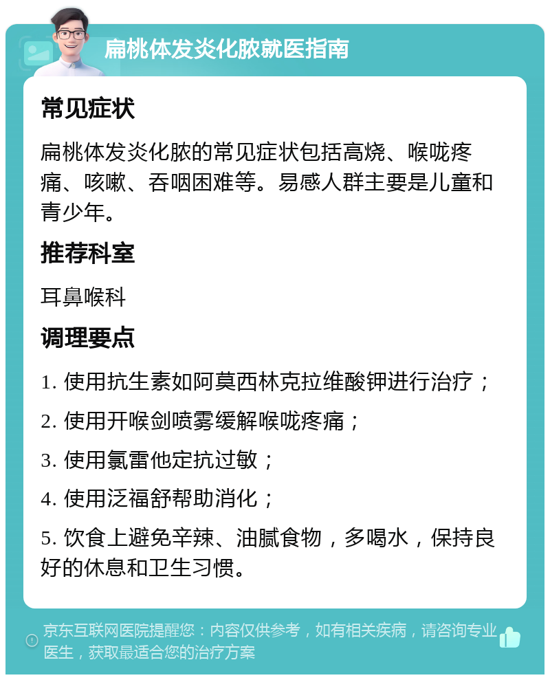 扁桃体发炎化脓就医指南 常见症状 扁桃体发炎化脓的常见症状包括高烧、喉咙疼痛、咳嗽、吞咽困难等。易感人群主要是儿童和青少年。 推荐科室 耳鼻喉科 调理要点 1. 使用抗生素如阿莫西林克拉维酸钾进行治疗； 2. 使用开喉剑喷雾缓解喉咙疼痛； 3. 使用氯雷他定抗过敏； 4. 使用泛福舒帮助消化； 5. 饮食上避免辛辣、油腻食物，多喝水，保持良好的休息和卫生习惯。