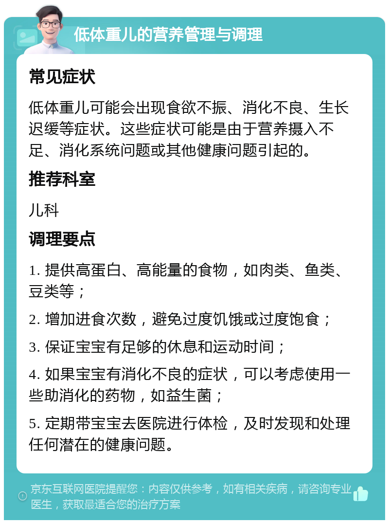 低体重儿的营养管理与调理 常见症状 低体重儿可能会出现食欲不振、消化不良、生长迟缓等症状。这些症状可能是由于营养摄入不足、消化系统问题或其他健康问题引起的。 推荐科室 儿科 调理要点 1. 提供高蛋白、高能量的食物，如肉类、鱼类、豆类等； 2. 增加进食次数，避免过度饥饿或过度饱食； 3. 保证宝宝有足够的休息和运动时间； 4. 如果宝宝有消化不良的症状，可以考虑使用一些助消化的药物，如益生菌； 5. 定期带宝宝去医院进行体检，及时发现和处理任何潜在的健康问题。