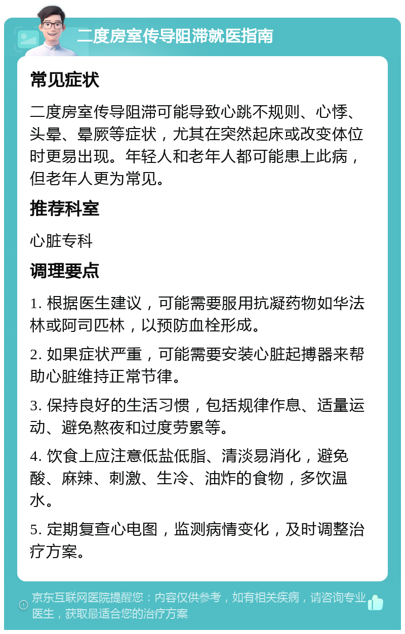 二度房室传导阻滞就医指南 常见症状 二度房室传导阻滞可能导致心跳不规则、心悸、头晕、晕厥等症状，尤其在突然起床或改变体位时更易出现。年轻人和老年人都可能患上此病，但老年人更为常见。 推荐科室 心脏专科 调理要点 1. 根据医生建议，可能需要服用抗凝药物如华法林或阿司匹林，以预防血栓形成。 2. 如果症状严重，可能需要安装心脏起搏器来帮助心脏维持正常节律。 3. 保持良好的生活习惯，包括规律作息、适量运动、避免熬夜和过度劳累等。 4. 饮食上应注意低盐低脂、清淡易消化，避免酸、麻辣、刺激、生冷、油炸的食物，多饮温水。 5. 定期复查心电图，监测病情变化，及时调整治疗方案。