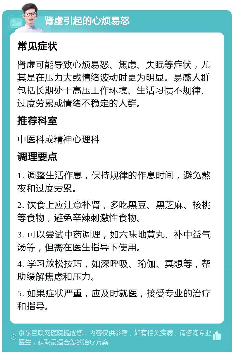 肾虚引起的心烦易怒 常见症状 肾虚可能导致心烦易怒、焦虑、失眠等症状，尤其是在压力大或情绪波动时更为明显。易感人群包括长期处于高压工作环境、生活习惯不规律、过度劳累或情绪不稳定的人群。 推荐科室 中医科或精神心理科 调理要点 1. 调整生活作息，保持规律的作息时间，避免熬夜和过度劳累。 2. 饮食上应注意补肾，多吃黑豆、黑芝麻、核桃等食物，避免辛辣刺激性食物。 3. 可以尝试中药调理，如六味地黄丸、补中益气汤等，但需在医生指导下使用。 4. 学习放松技巧，如深呼吸、瑜伽、冥想等，帮助缓解焦虑和压力。 5. 如果症状严重，应及时就医，接受专业的治疗和指导。