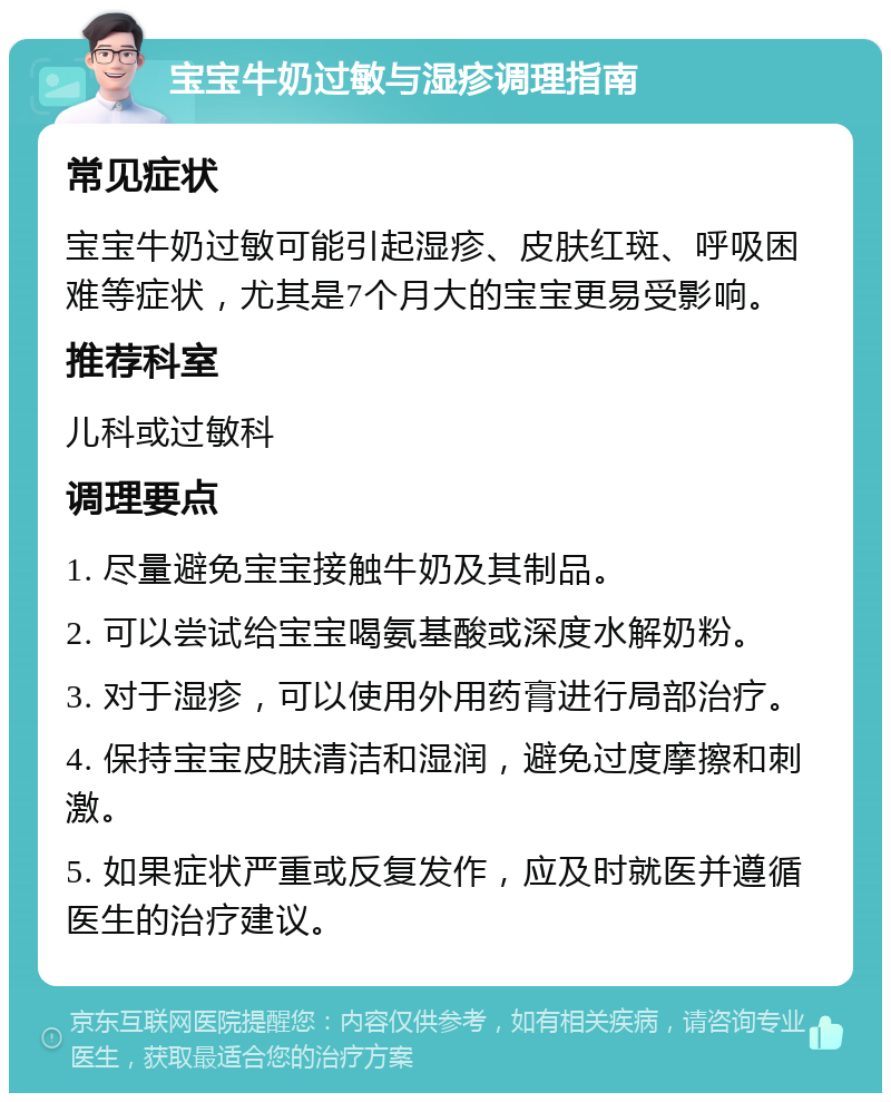 宝宝牛奶过敏与湿疹调理指南 常见症状 宝宝牛奶过敏可能引起湿疹、皮肤红斑、呼吸困难等症状，尤其是7个月大的宝宝更易受影响。 推荐科室 儿科或过敏科 调理要点 1. 尽量避免宝宝接触牛奶及其制品。 2. 可以尝试给宝宝喝氨基酸或深度水解奶粉。 3. 对于湿疹，可以使用外用药膏进行局部治疗。 4. 保持宝宝皮肤清洁和湿润，避免过度摩擦和刺激。 5. 如果症状严重或反复发作，应及时就医并遵循医生的治疗建议。