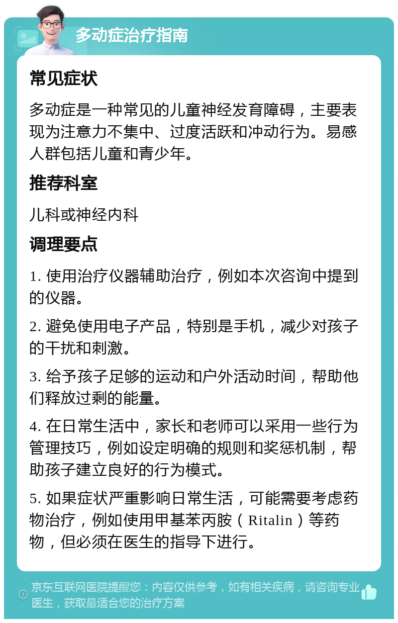 多动症治疗指南 常见症状 多动症是一种常见的儿童神经发育障碍，主要表现为注意力不集中、过度活跃和冲动行为。易感人群包括儿童和青少年。 推荐科室 儿科或神经内科 调理要点 1. 使用治疗仪器辅助治疗，例如本次咨询中提到的仪器。 2. 避免使用电子产品，特别是手机，减少对孩子的干扰和刺激。 3. 给予孩子足够的运动和户外活动时间，帮助他们释放过剩的能量。 4. 在日常生活中，家长和老师可以采用一些行为管理技巧，例如设定明确的规则和奖惩机制，帮助孩子建立良好的行为模式。 5. 如果症状严重影响日常生活，可能需要考虑药物治疗，例如使用甲基苯丙胺（Ritalin）等药物，但必须在医生的指导下进行。