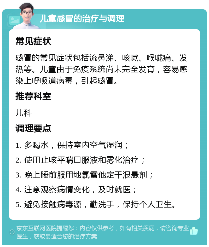 儿童感冒的治疗与调理 常见症状 感冒的常见症状包括流鼻涕、咳嗽、喉咙痛、发热等。儿童由于免疫系统尚未完全发育，容易感染上呼吸道病毒，引起感冒。 推荐科室 儿科 调理要点 1. 多喝水，保持室内空气湿润； 2. 使用止咳平喘口服液和雾化治疗； 3. 晚上睡前服用地氯雷他定干混悬剂； 4. 注意观察病情变化，及时就医； 5. 避免接触病毒源，勤洗手，保持个人卫生。