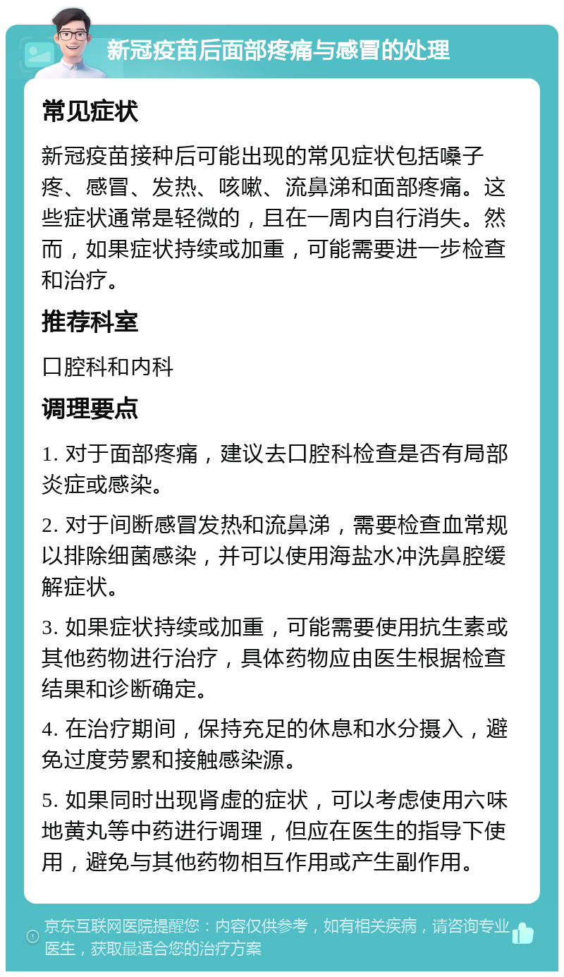 新冠疫苗后面部疼痛与感冒的处理 常见症状 新冠疫苗接种后可能出现的常见症状包括嗓子疼、感冒、发热、咳嗽、流鼻涕和面部疼痛。这些症状通常是轻微的，且在一周内自行消失。然而，如果症状持续或加重，可能需要进一步检查和治疗。 推荐科室 口腔科和内科 调理要点 1. 对于面部疼痛，建议去口腔科检查是否有局部炎症或感染。 2. 对于间断感冒发热和流鼻涕，需要检查血常规以排除细菌感染，并可以使用海盐水冲洗鼻腔缓解症状。 3. 如果症状持续或加重，可能需要使用抗生素或其他药物进行治疗，具体药物应由医生根据检查结果和诊断确定。 4. 在治疗期间，保持充足的休息和水分摄入，避免过度劳累和接触感染源。 5. 如果同时出现肾虚的症状，可以考虑使用六味地黄丸等中药进行调理，但应在医生的指导下使用，避免与其他药物相互作用或产生副作用。