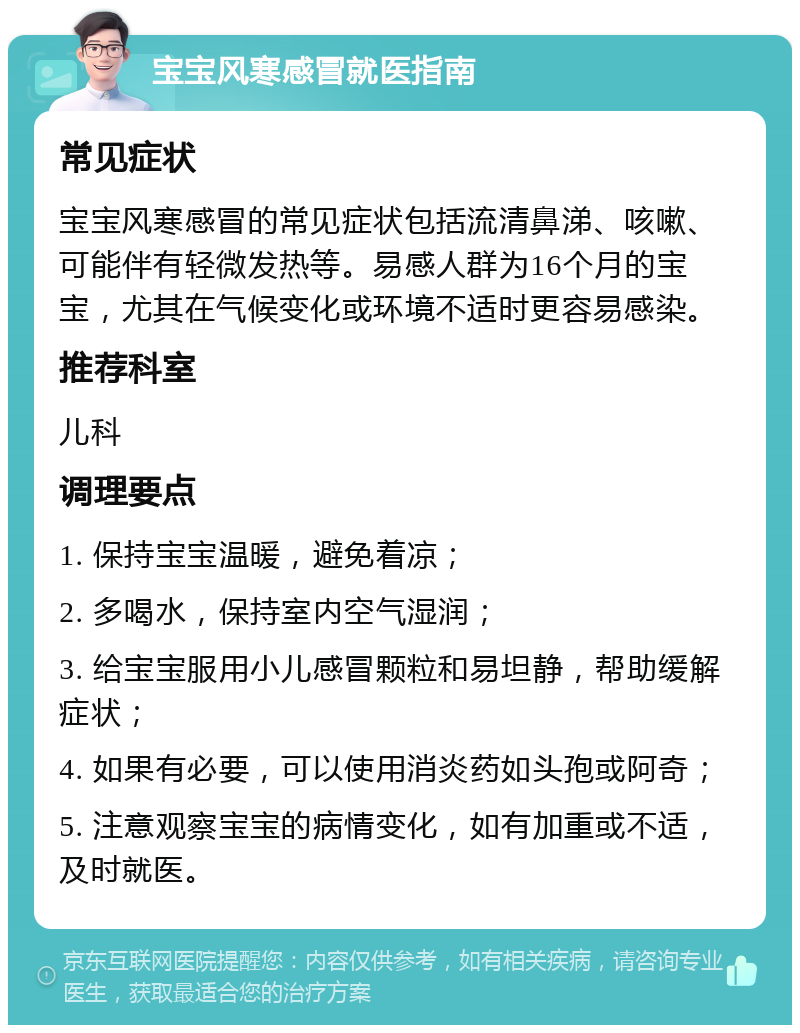 宝宝风寒感冒就医指南 常见症状 宝宝风寒感冒的常见症状包括流清鼻涕、咳嗽、可能伴有轻微发热等。易感人群为16个月的宝宝，尤其在气候变化或环境不适时更容易感染。 推荐科室 儿科 调理要点 1. 保持宝宝温暖，避免着凉； 2. 多喝水，保持室内空气湿润； 3. 给宝宝服用小儿感冒颗粒和易坦静，帮助缓解症状； 4. 如果有必要，可以使用消炎药如头孢或阿奇； 5. 注意观察宝宝的病情变化，如有加重或不适，及时就医。