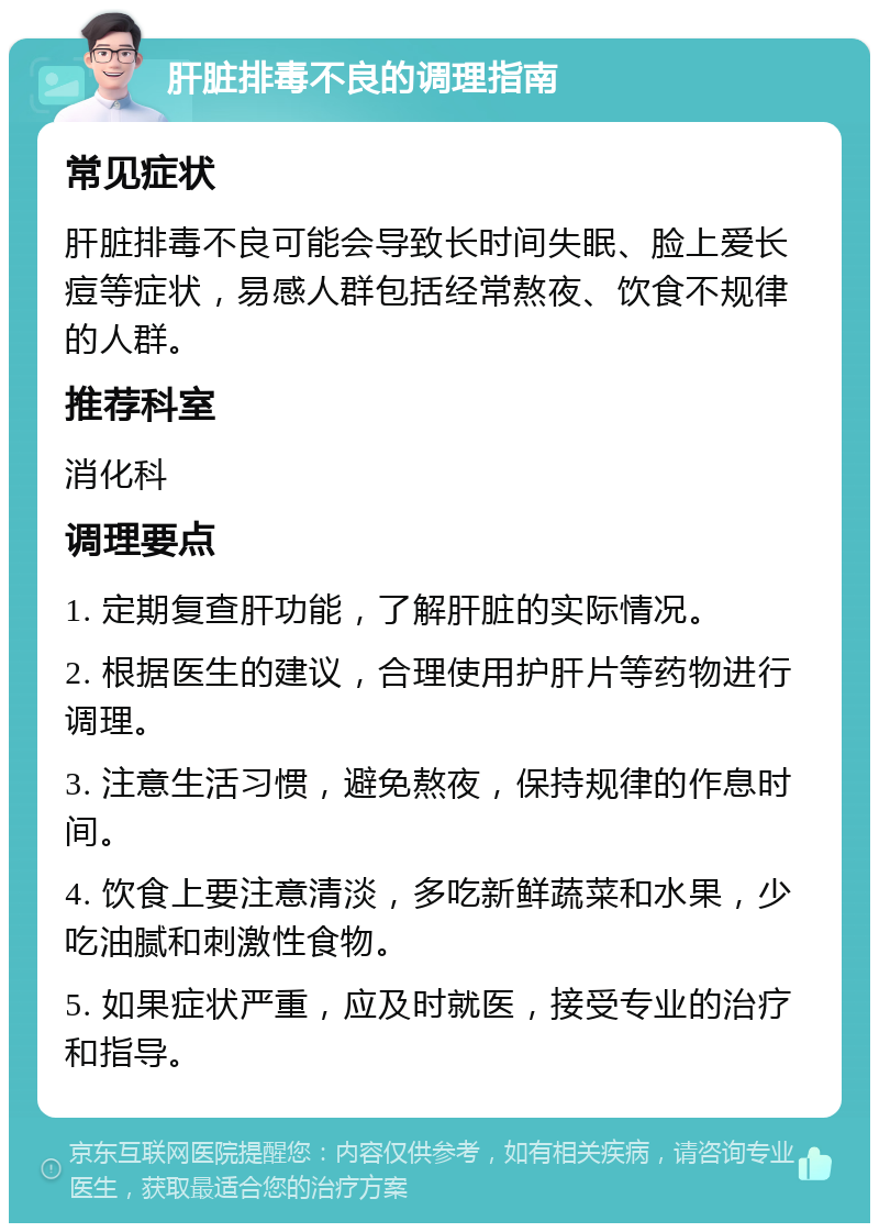 肝脏排毒不良的调理指南 常见症状 肝脏排毒不良可能会导致长时间失眠、脸上爱长痘等症状，易感人群包括经常熬夜、饮食不规律的人群。 推荐科室 消化科 调理要点 1. 定期复查肝功能，了解肝脏的实际情况。 2. 根据医生的建议，合理使用护肝片等药物进行调理。 3. 注意生活习惯，避免熬夜，保持规律的作息时间。 4. 饮食上要注意清淡，多吃新鲜蔬菜和水果，少吃油腻和刺激性食物。 5. 如果症状严重，应及时就医，接受专业的治疗和指导。