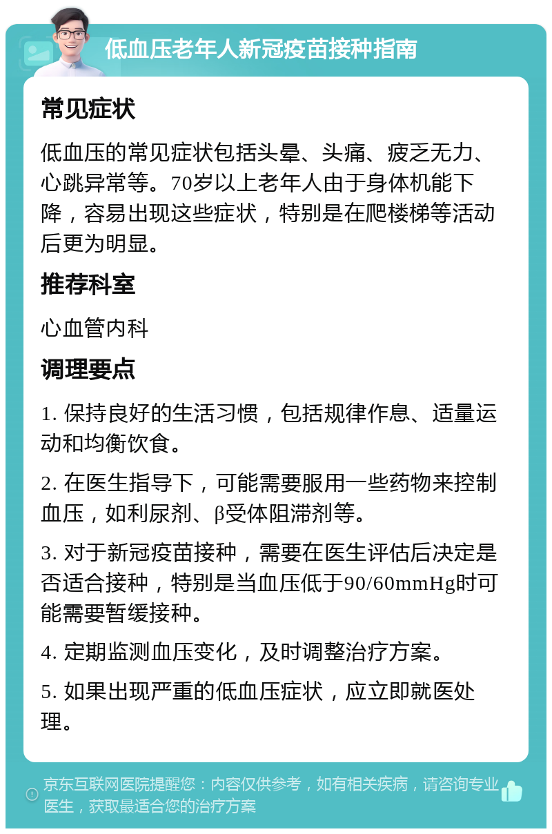 低血压老年人新冠疫苗接种指南 常见症状 低血压的常见症状包括头晕、头痛、疲乏无力、心跳异常等。70岁以上老年人由于身体机能下降，容易出现这些症状，特别是在爬楼梯等活动后更为明显。 推荐科室 心血管内科 调理要点 1. 保持良好的生活习惯，包括规律作息、适量运动和均衡饮食。 2. 在医生指导下，可能需要服用一些药物来控制血压，如利尿剂、β受体阻滞剂等。 3. 对于新冠疫苗接种，需要在医生评估后决定是否适合接种，特别是当血压低于90/60mmHg时可能需要暂缓接种。 4. 定期监测血压变化，及时调整治疗方案。 5. 如果出现严重的低血压症状，应立即就医处理。