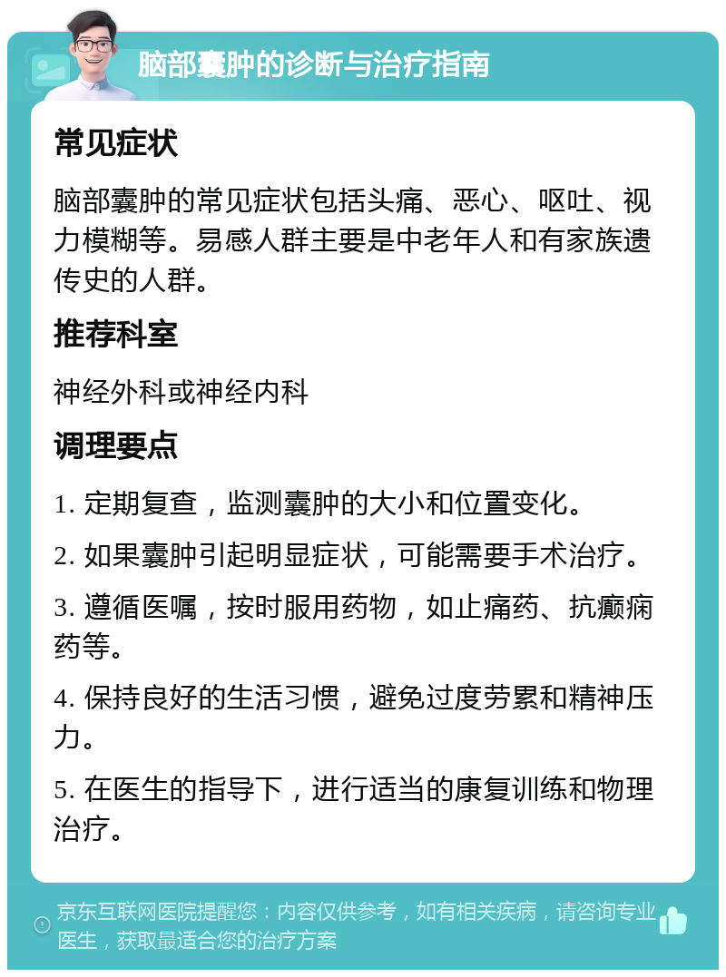 脑部囊肿的诊断与治疗指南 常见症状 脑部囊肿的常见症状包括头痛、恶心、呕吐、视力模糊等。易感人群主要是中老年人和有家族遗传史的人群。 推荐科室 神经外科或神经内科 调理要点 1. 定期复查，监测囊肿的大小和位置变化。 2. 如果囊肿引起明显症状，可能需要手术治疗。 3. 遵循医嘱，按时服用药物，如止痛药、抗癫痫药等。 4. 保持良好的生活习惯，避免过度劳累和精神压力。 5. 在医生的指导下，进行适当的康复训练和物理治疗。