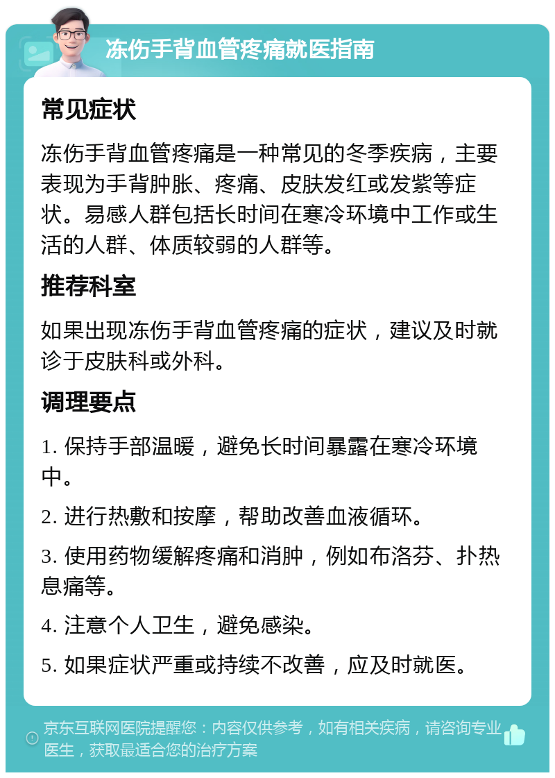 冻伤手背血管疼痛就医指南 常见症状 冻伤手背血管疼痛是一种常见的冬季疾病，主要表现为手背肿胀、疼痛、皮肤发红或发紫等症状。易感人群包括长时间在寒冷环境中工作或生活的人群、体质较弱的人群等。 推荐科室 如果出现冻伤手背血管疼痛的症状，建议及时就诊于皮肤科或外科。 调理要点 1. 保持手部温暖，避免长时间暴露在寒冷环境中。 2. 进行热敷和按摩，帮助改善血液循环。 3. 使用药物缓解疼痛和消肿，例如布洛芬、扑热息痛等。 4. 注意个人卫生，避免感染。 5. 如果症状严重或持续不改善，应及时就医。