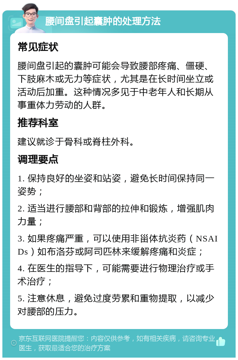 腰间盘引起囊肿的处理方法 常见症状 腰间盘引起的囊肿可能会导致腰部疼痛、僵硬、下肢麻木或无力等症状，尤其是在长时间坐立或活动后加重。这种情况多见于中老年人和长期从事重体力劳动的人群。 推荐科室 建议就诊于骨科或脊柱外科。 调理要点 1. 保持良好的坐姿和站姿，避免长时间保持同一姿势； 2. 适当进行腰部和背部的拉伸和锻炼，增强肌肉力量； 3. 如果疼痛严重，可以使用非甾体抗炎药（NSAIDs）如布洛芬或阿司匹林来缓解疼痛和炎症； 4. 在医生的指导下，可能需要进行物理治疗或手术治疗； 5. 注意休息，避免过度劳累和重物提取，以减少对腰部的压力。