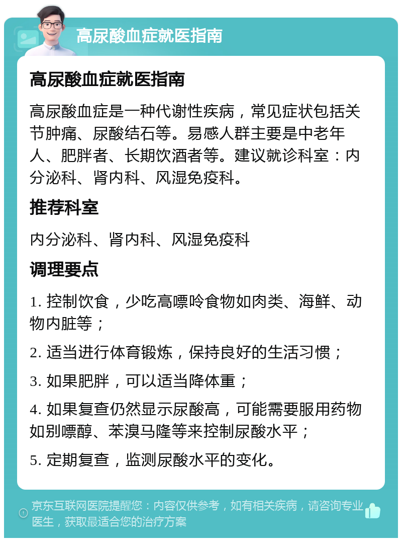 高尿酸血症就医指南 高尿酸血症就医指南 高尿酸血症是一种代谢性疾病，常见症状包括关节肿痛、尿酸结石等。易感人群主要是中老年人、肥胖者、长期饮酒者等。建议就诊科室：内分泌科、肾内科、风湿免疫科。 推荐科室 内分泌科、肾内科、风湿免疫科 调理要点 1. 控制饮食，少吃高嘌呤食物如肉类、海鲜、动物内脏等； 2. 适当进行体育锻炼，保持良好的生活习惯； 3. 如果肥胖，可以适当降体重； 4. 如果复查仍然显示尿酸高，可能需要服用药物如别嘌醇、苯溴马隆等来控制尿酸水平； 5. 定期复查，监测尿酸水平的变化。