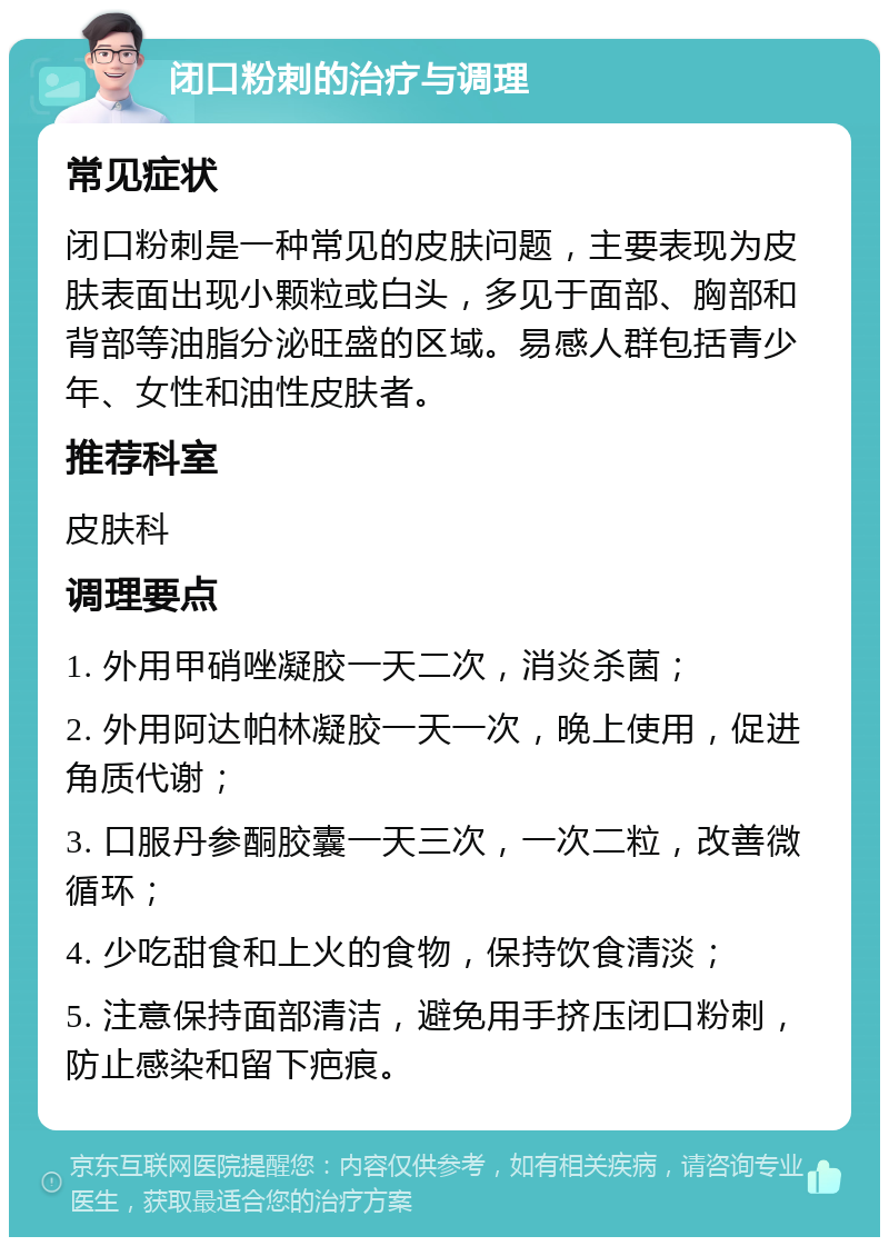 闭口粉刺的治疗与调理 常见症状 闭口粉刺是一种常见的皮肤问题，主要表现为皮肤表面出现小颗粒或白头，多见于面部、胸部和背部等油脂分泌旺盛的区域。易感人群包括青少年、女性和油性皮肤者。 推荐科室 皮肤科 调理要点 1. 外用甲硝唑凝胶一天二次，消炎杀菌； 2. 外用阿达帕林凝胶一天一次，晚上使用，促进角质代谢； 3. 口服丹参酮胶囊一天三次，一次二粒，改善微循环； 4. 少吃甜食和上火的食物，保持饮食清淡； 5. 注意保持面部清洁，避免用手挤压闭口粉刺，防止感染和留下疤痕。