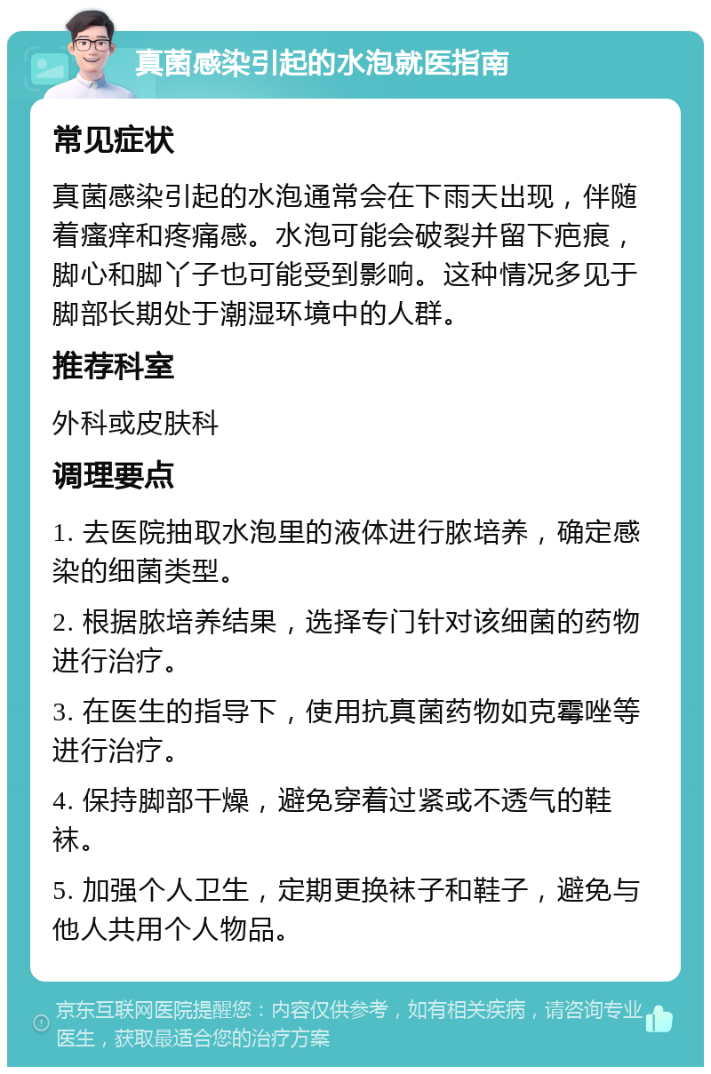 真菌感染引起的水泡就医指南 常见症状 真菌感染引起的水泡通常会在下雨天出现，伴随着瘙痒和疼痛感。水泡可能会破裂并留下疤痕，脚心和脚丫子也可能受到影响。这种情况多见于脚部长期处于潮湿环境中的人群。 推荐科室 外科或皮肤科 调理要点 1. 去医院抽取水泡里的液体进行脓培养，确定感染的细菌类型。 2. 根据脓培养结果，选择专门针对该细菌的药物进行治疗。 3. 在医生的指导下，使用抗真菌药物如克霉唑等进行治疗。 4. 保持脚部干燥，避免穿着过紧或不透气的鞋袜。 5. 加强个人卫生，定期更换袜子和鞋子，避免与他人共用个人物品。