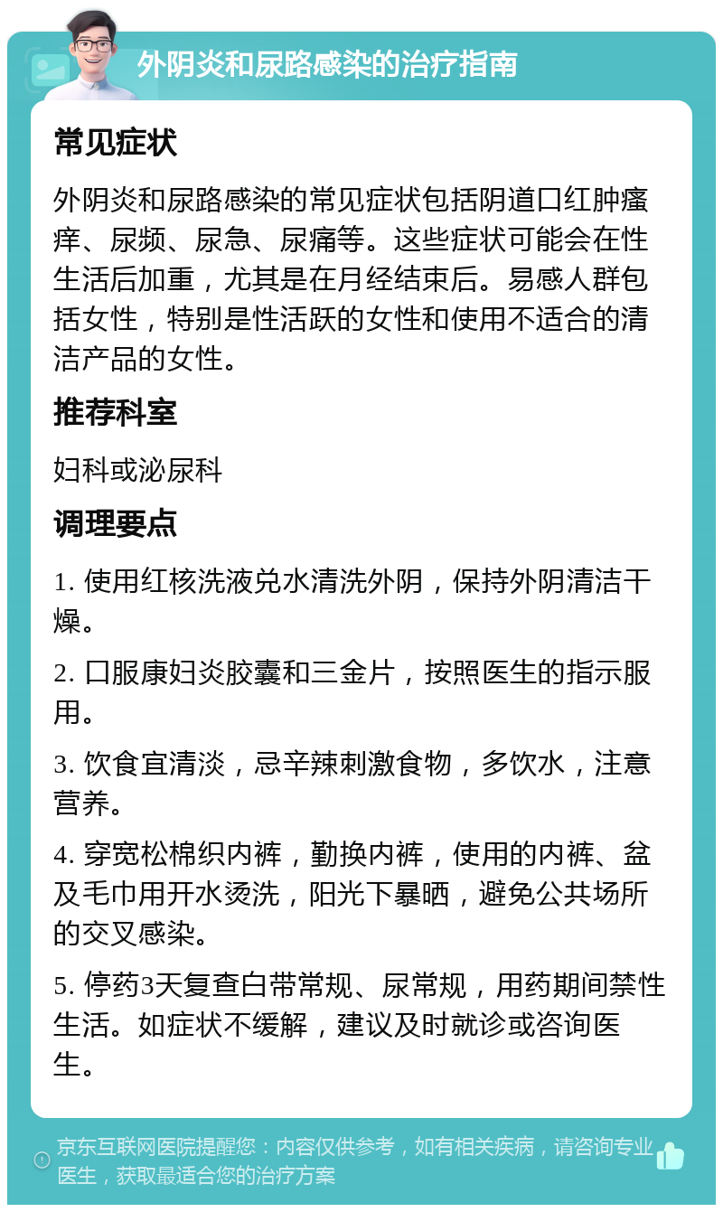 外阴炎和尿路感染的治疗指南 常见症状 外阴炎和尿路感染的常见症状包括阴道口红肿瘙痒、尿频、尿急、尿痛等。这些症状可能会在性生活后加重，尤其是在月经结束后。易感人群包括女性，特别是性活跃的女性和使用不适合的清洁产品的女性。 推荐科室 妇科或泌尿科 调理要点 1. 使用红核洗液兑水清洗外阴，保持外阴清洁干燥。 2. 口服康妇炎胶囊和三金片，按照医生的指示服用。 3. 饮食宜清淡，忌辛辣刺激食物，多饮水，注意营养。 4. 穿宽松棉织内裤，勤换内裤，使用的内裤、盆及毛巾用开水烫洗，阳光下暴晒，避免公共场所的交叉感染。 5. 停药3天复查白带常规、尿常规，用药期间禁性生活。如症状不缓解，建议及时就诊或咨询医生。