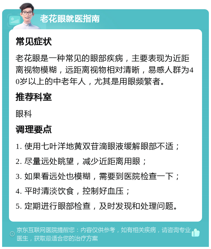 老花眼就医指南 常见症状 老花眼是一种常见的眼部疾病，主要表现为近距离视物模糊，远距离视物相对清晰，易感人群为40岁以上的中老年人，尤其是用眼频繁者。 推荐科室 眼科 调理要点 1. 使用七叶洋地黄双苷滴眼液缓解眼部不适； 2. 尽量远处眺望，减少近距离用眼； 3. 如果看远处也模糊，需要到医院检查一下； 4. 平时清淡饮食，控制好血压； 5. 定期进行眼部检查，及时发现和处理问题。