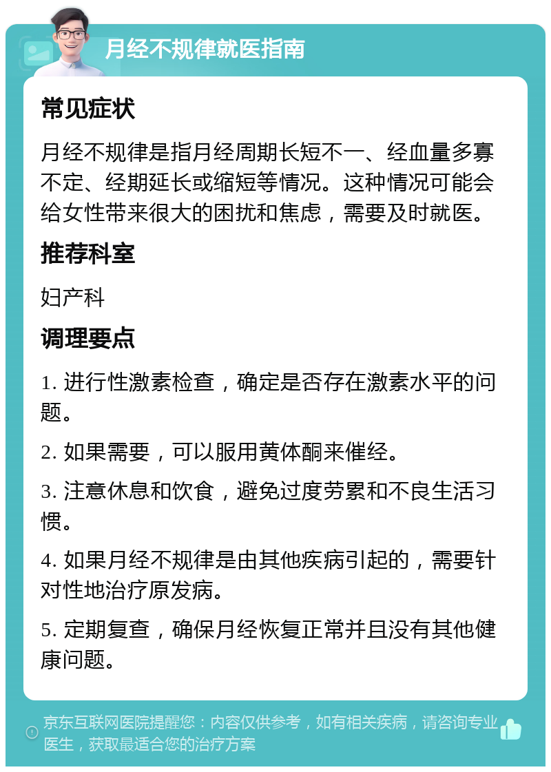 月经不规律就医指南 常见症状 月经不规律是指月经周期长短不一、经血量多寡不定、经期延长或缩短等情况。这种情况可能会给女性带来很大的困扰和焦虑，需要及时就医。 推荐科室 妇产科 调理要点 1. 进行性激素检查，确定是否存在激素水平的问题。 2. 如果需要，可以服用黄体酮来催经。 3. 注意休息和饮食，避免过度劳累和不良生活习惯。 4. 如果月经不规律是由其他疾病引起的，需要针对性地治疗原发病。 5. 定期复查，确保月经恢复正常并且没有其他健康问题。