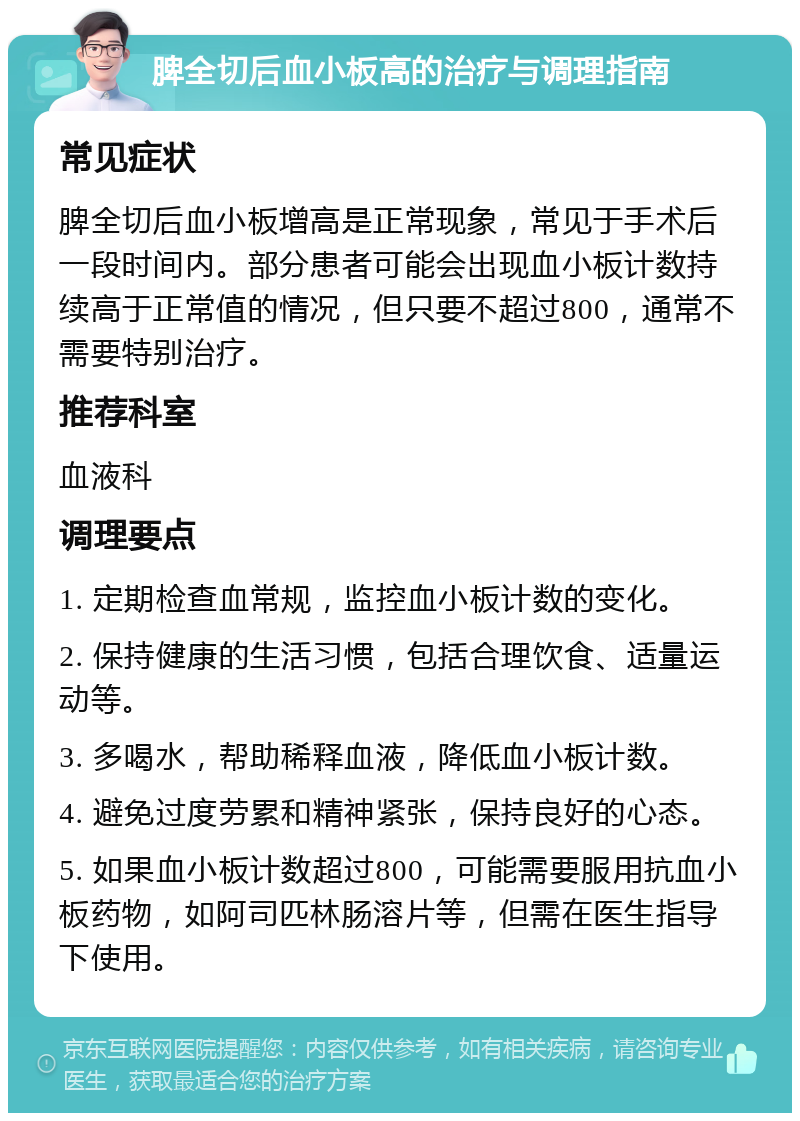 脾全切后血小板高的治疗与调理指南 常见症状 脾全切后血小板增高是正常现象，常见于手术后一段时间内。部分患者可能会出现血小板计数持续高于正常值的情况，但只要不超过800，通常不需要特别治疗。 推荐科室 血液科 调理要点 1. 定期检查血常规，监控血小板计数的变化。 2. 保持健康的生活习惯，包括合理饮食、适量运动等。 3. 多喝水，帮助稀释血液，降低血小板计数。 4. 避免过度劳累和精神紧张，保持良好的心态。 5. 如果血小板计数超过800，可能需要服用抗血小板药物，如阿司匹林肠溶片等，但需在医生指导下使用。