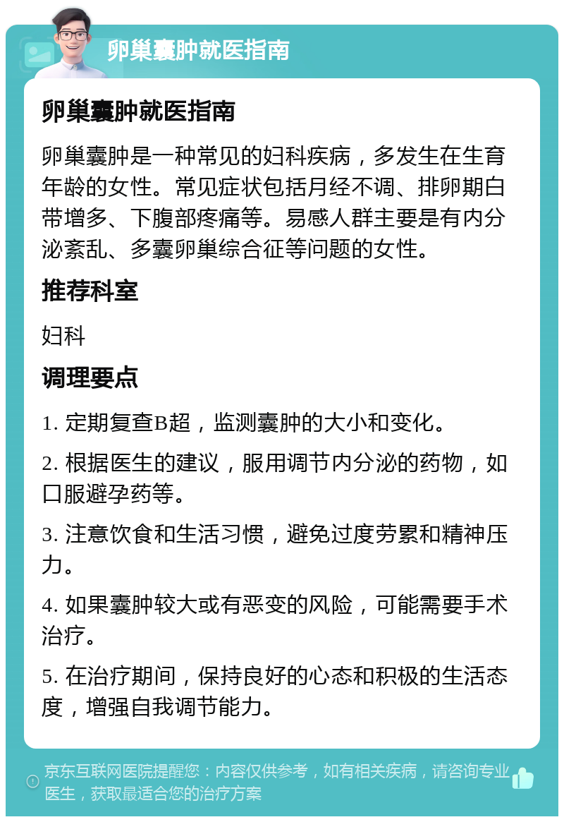 卵巢囊肿就医指南 卵巢囊肿就医指南 卵巢囊肿是一种常见的妇科疾病，多发生在生育年龄的女性。常见症状包括月经不调、排卵期白带增多、下腹部疼痛等。易感人群主要是有内分泌紊乱、多囊卵巢综合征等问题的女性。 推荐科室 妇科 调理要点 1. 定期复查B超，监测囊肿的大小和变化。 2. 根据医生的建议，服用调节内分泌的药物，如口服避孕药等。 3. 注意饮食和生活习惯，避免过度劳累和精神压力。 4. 如果囊肿较大或有恶变的风险，可能需要手术治疗。 5. 在治疗期间，保持良好的心态和积极的生活态度，增强自我调节能力。