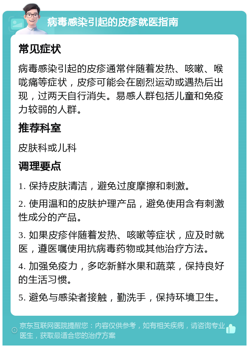 病毒感染引起的皮疹就医指南 常见症状 病毒感染引起的皮疹通常伴随着发热、咳嗽、喉咙痛等症状，皮疹可能会在剧烈运动或遇热后出现，过两天自行消失。易感人群包括儿童和免疫力较弱的人群。 推荐科室 皮肤科或儿科 调理要点 1. 保持皮肤清洁，避免过度摩擦和刺激。 2. 使用温和的皮肤护理产品，避免使用含有刺激性成分的产品。 3. 如果皮疹伴随着发热、咳嗽等症状，应及时就医，遵医嘱使用抗病毒药物或其他治疗方法。 4. 加强免疫力，多吃新鲜水果和蔬菜，保持良好的生活习惯。 5. 避免与感染者接触，勤洗手，保持环境卫生。