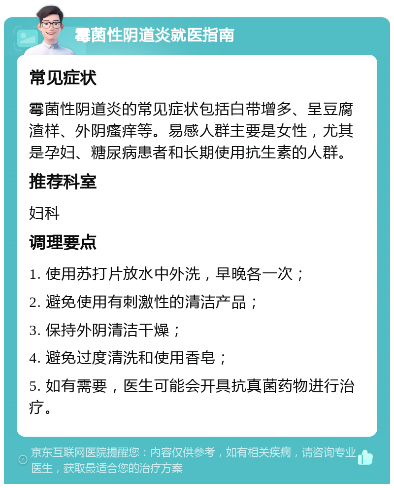 霉菌性阴道炎就医指南 常见症状 霉菌性阴道炎的常见症状包括白带增多、呈豆腐渣样、外阴瘙痒等。易感人群主要是女性，尤其是孕妇、糖尿病患者和长期使用抗生素的人群。 推荐科室 妇科 调理要点 1. 使用苏打片放水中外洗，早晚各一次； 2. 避免使用有刺激性的清洁产品； 3. 保持外阴清洁干燥； 4. 避免过度清洗和使用香皂； 5. 如有需要，医生可能会开具抗真菌药物进行治疗。