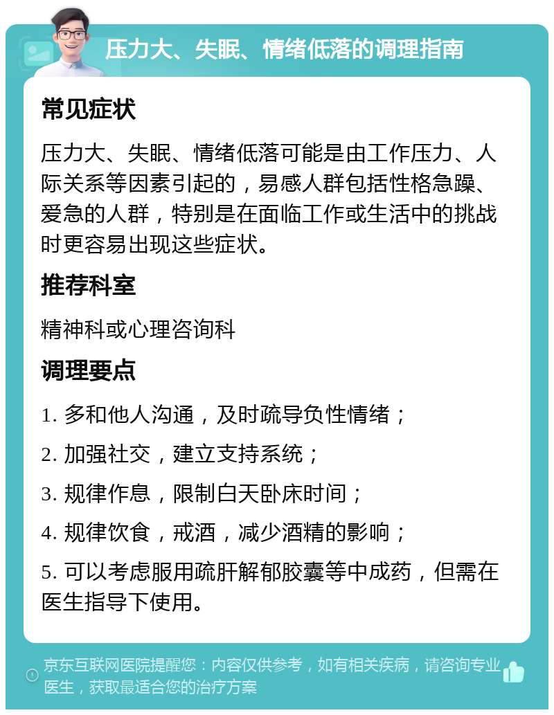 压力大、失眠、情绪低落的调理指南 常见症状 压力大、失眠、情绪低落可能是由工作压力、人际关系等因素引起的，易感人群包括性格急躁、爱急的人群，特别是在面临工作或生活中的挑战时更容易出现这些症状。 推荐科室 精神科或心理咨询科 调理要点 1. 多和他人沟通，及时疏导负性情绪； 2. 加强社交，建立支持系统； 3. 规律作息，限制白天卧床时间； 4. 规律饮食，戒酒，减少酒精的影响； 5. 可以考虑服用疏肝解郁胶囊等中成药，但需在医生指导下使用。